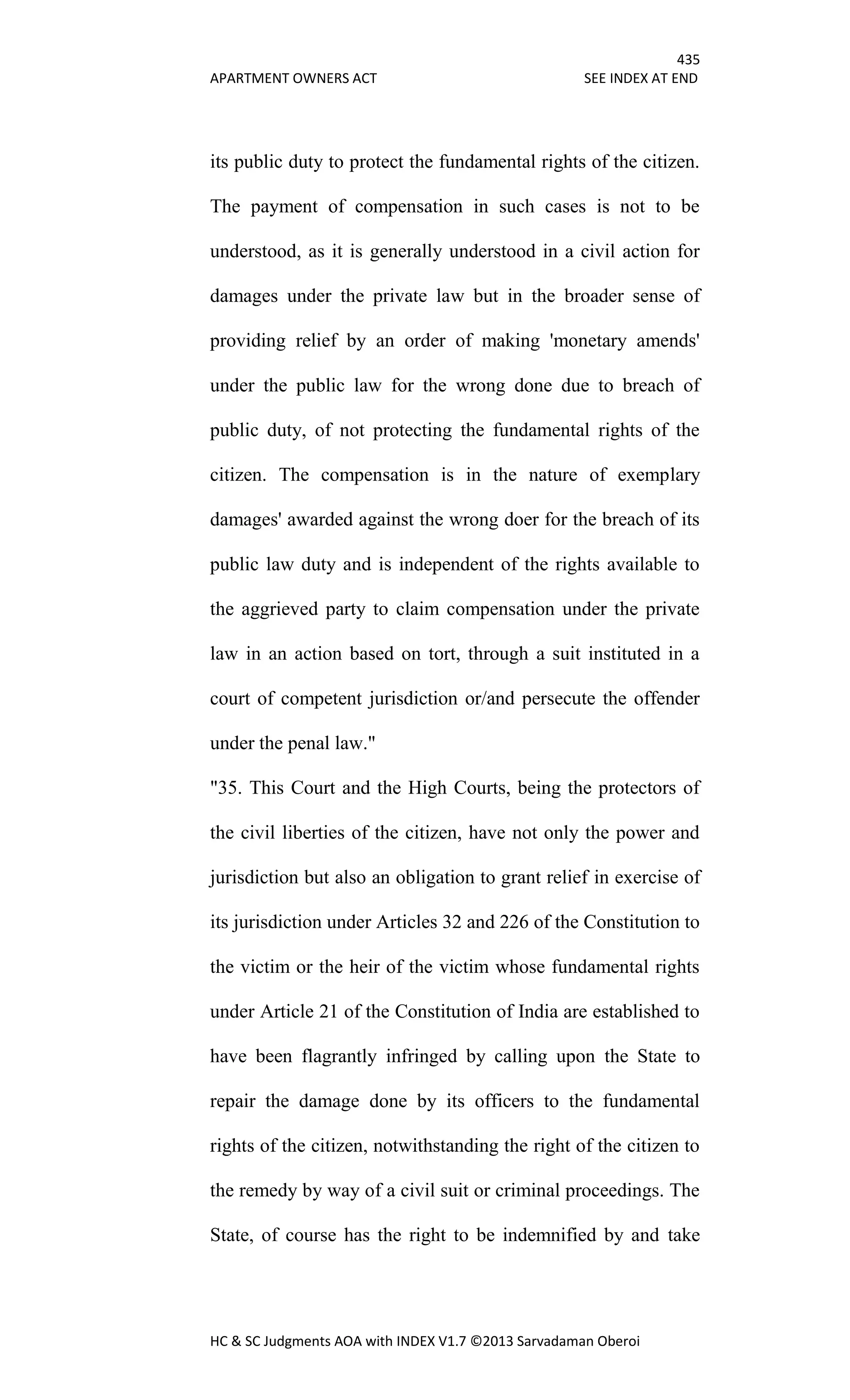 435
APARTMENT OWNERS ACT SEE INDEX AT END
HC & SC Judgments AOA with INDEX V1.7 ©2013 Sarvadaman Oberoi
its public duty to protect the fundamental rights of the citizen.
The payment of compensation in such cases is not to be
understood, as it is generally understood in a civil action for
damages under the private law but in the broader sense of
providing relief by an order of making 'monetary amends'
under the public law for the wrong done due to breach of
public duty, of not protecting the fundamental rights of the
citizen. The compensation is in the nature of exemplary
damages' awarded against the wrong doer for the breach of its
public law duty and is independent of the rights available to
the aggrieved party to claim compensation under the private
law in an action based on tort, through a suit instituted in a
court of competent jurisdiction or/and persecute the offender
under the penal law."
"35. This Court and the High Courts, being the protectors of
the civil liberties of the citizen, have not only the power and
jurisdiction but also an obligation to grant relief in exercise of
its jurisdiction under Articles 32 and 226 of the Constitution to
the victim or the heir of the victim whose fundamental rights
under Article 21 of the Constitution of India are established to
have been flagrantly infringed by calling upon the State to
repair the damage done by its officers to the fundamental
rights of the citizen, notwithstanding the right of the citizen to
the remedy by way of a civil suit or criminal proceedings. The
State, of course has the right to be indemnified by and take
 