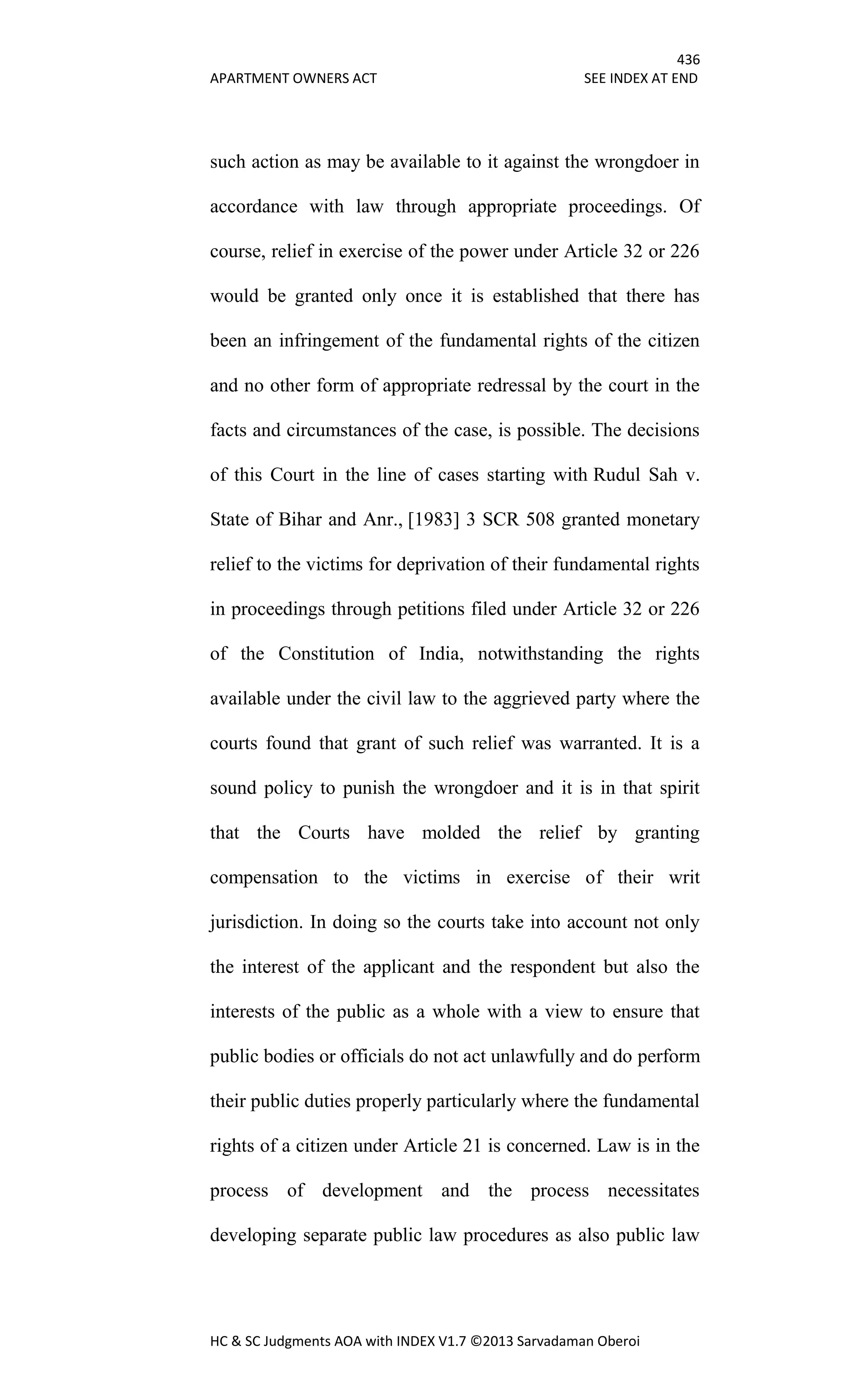 436
APARTMENT OWNERS ACT SEE INDEX AT END
HC & SC Judgments AOA with INDEX V1.7 ©2013 Sarvadaman Oberoi
such action as may be available to it against the wrongdoer in
accordance with law through appropriate proceedings. Of
course, relief in exercise of the power under Article 32 or 226
would be granted only once it is established that there has
been an infringement of the fundamental rights of the citizen
and no other form of appropriate redressal by the court in the
facts and circumstances of the case, is possible. The decisions
of this Court in the line of cases starting with Rudul Sah v.
State of Bihar and Anr., [1983] 3 SCR 508 granted monetary
relief to the victims for deprivation of their fundamental rights
in proceedings through petitions filed under Article 32 or 226
of the Constitution of India, notwithstanding the rights
available under the civil law to the aggrieved party where the
courts found that grant of such relief was warranted. It is a
sound policy to punish the wrongdoer and it is in that spirit
that the Courts have molded the relief by granting
compensation to the victims in exercise of their writ
jurisdiction. In doing so the courts take into account not only
the interest of the applicant and the respondent but also the
interests of the public as a whole with a view to ensure that
public bodies or officials do not act unlawfully and do perform
their public duties properly particularly where the fundamental
rights of a citizen under Article 21 is concerned. Law is in the
process of development and the process necessitates
developing separate public law procedures as also public law
 