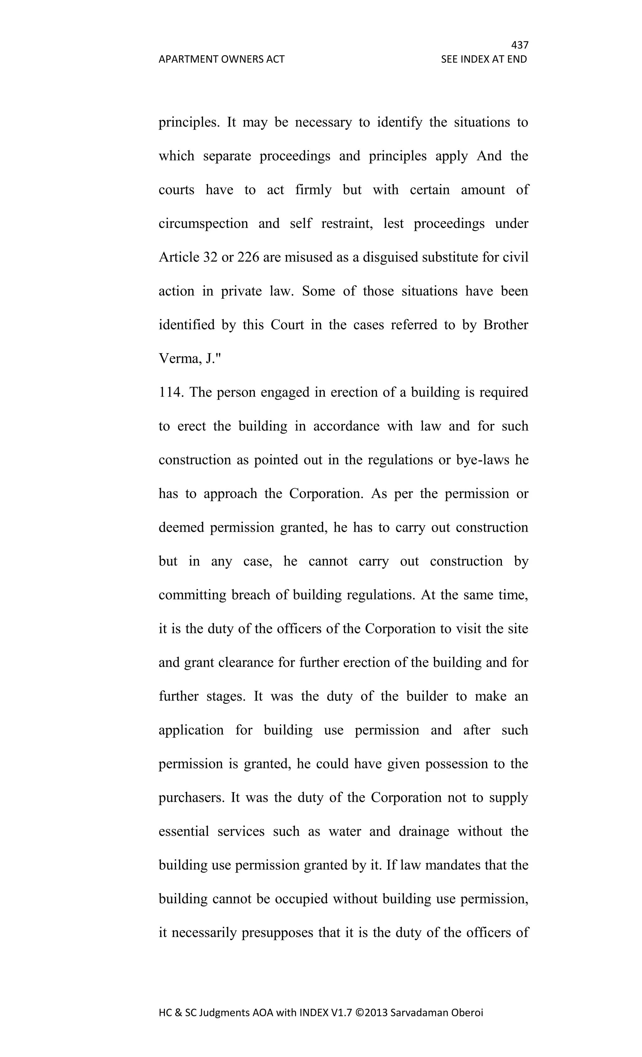 437
APARTMENT OWNERS ACT SEE INDEX AT END
HC & SC Judgments AOA with INDEX V1.7 ©2013 Sarvadaman Oberoi
principles. It may be necessary to identify the situations to
which separate proceedings and principles apply And the
courts have to act firmly but with certain amount of
circumspection and self restraint, lest proceedings under
Article 32 or 226 are misused as a disguised substitute for civil
action in private law. Some of those situations have been
identified by this Court in the cases referred to by Brother
Verma, J."
114. The person engaged in erection of a building is required
to erect the building in accordance with law and for such
construction as pointed out in the regulations or bye-laws he
has to approach the Corporation. As per the permission or
deemed permission granted, he has to carry out construction
but in any case, he cannot carry out construction by
committing breach of building regulations. At the same time,
it is the duty of the officers of the Corporation to visit the site
and grant clearance for further erection of the building and for
further stages. It was the duty of the builder to make an
application for building use permission and after such
permission is granted, he could have given possession to the
purchasers. It was the duty of the Corporation not to supply
essential services such as water and drainage without the
building use permission granted by it. If law mandates that the
building cannot be occupied without building use permission,
it necessarily presupposes that it is the duty of the officers of
 