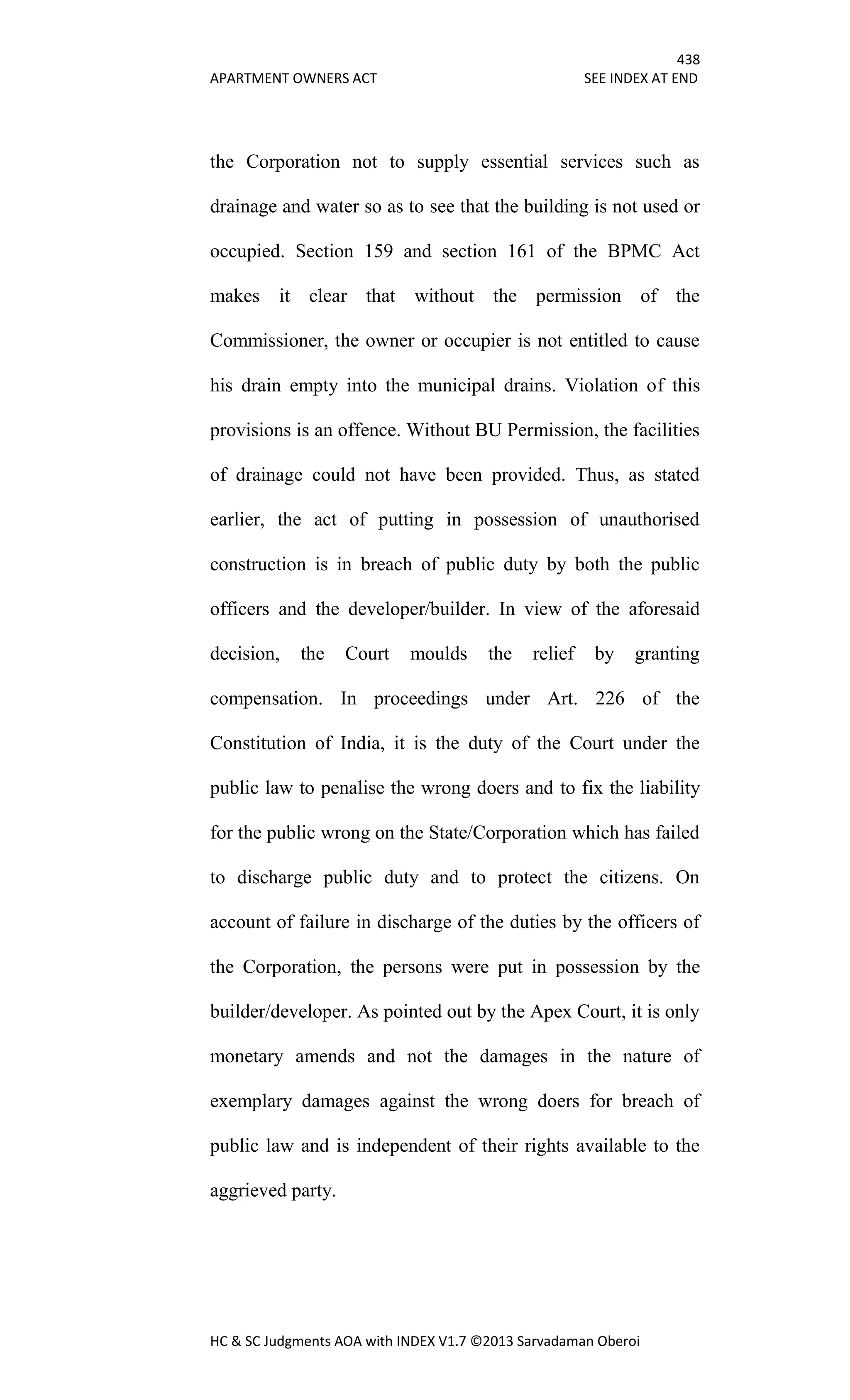 438
APARTMENT OWNERS ACT SEE INDEX AT END
HC & SC Judgments AOA with INDEX V1.7 ©2013 Sarvadaman Oberoi
the Corporation not to supply essential services such as
drainage and water so as to see that the building is not used or
occupied. Section 159 and section 161 of the BPMC Act
makes it clear that without the permission of the
Commissioner, the owner or occupier is not entitled to cause
his drain empty into the municipal drains. Violation of this
provisions is an offence. Without BU Permission, the facilities
of drainage could not have been provided. Thus, as stated
earlier, the act of putting in possession of unauthorised
construction is in breach of public duty by both the public
officers and the developer/builder. In view of the aforesaid
decision, the Court moulds the relief by granting
compensation. In proceedings under Art. 226 of the
Constitution of India, it is the duty of the Court under the
public law to penalise the wrong doers and to fix the liability
for the public wrong on the State/Corporation which has failed
to discharge public duty and to protect the citizens. On
account of failure in discharge of the duties by the officers of
the Corporation, the persons were put in possession by the
builder/developer. As pointed out by the Apex Court, it is only
monetary amends and not the damages in the nature of
exemplary damages against the wrong doers for breach of
public law and is independent of their rights available to the
aggrieved party.
 