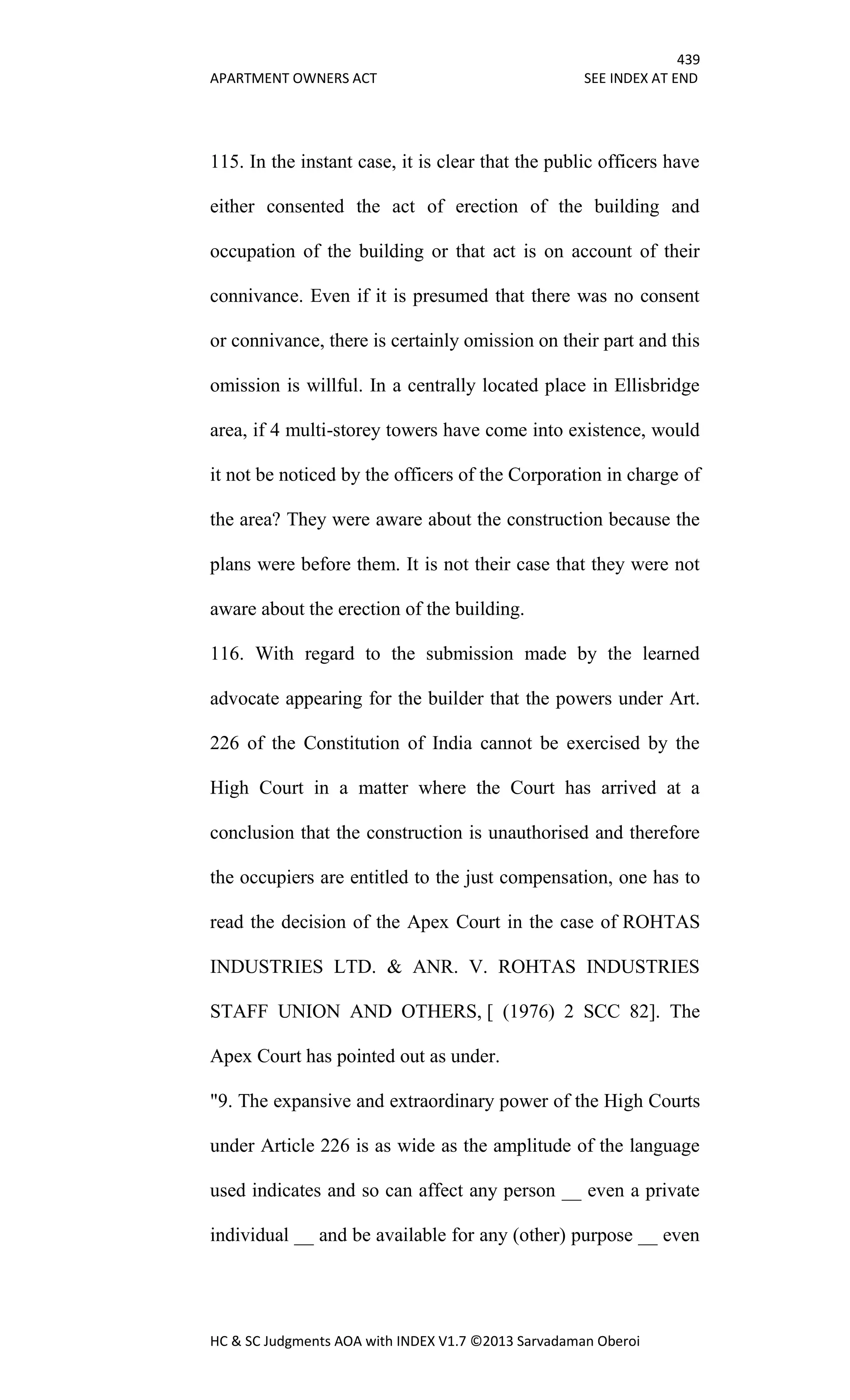 439
APARTMENT OWNERS ACT SEE INDEX AT END
HC & SC Judgments AOA with INDEX V1.7 ©2013 Sarvadaman Oberoi
115. In the instant case, it is clear that the public officers have
either consented the act of erection of the building and
occupation of the building or that act is on account of their
connivance. Even if it is presumed that there was no consent
or connivance, there is certainly omission on their part and this
omission is willful. In a centrally located place in Ellisbridge
area, if 4 multi-storey towers have come into existence, would
it not be noticed by the officers of the Corporation in charge of
the area? They were aware about the construction because the
plans were before them. It is not their case that they were not
aware about the erection of the building.
116. With regard to the submission made by the learned
advocate appearing for the builder that the powers under Art.
226 of the Constitution of India cannot be exercised by the
High Court in a matter where the Court has arrived at a
conclusion that the construction is unauthorised and therefore
the occupiers are entitled to the just compensation, one has to
read the decision of the Apex Court in the case of ROHTAS
INDUSTRIES LTD. & ANR. V. ROHTAS INDUSTRIES
STAFF UNION AND OTHERS, [ (1976) 2 SCC 82]. The
Apex Court has pointed out as under.
"9. The expansive and extraordinary power of the High Courts
under Article 226 is as wide as the amplitude of the language
used indicates and so can affect any person __ even a private
individual __ and be available for any (other) purpose __ even
 