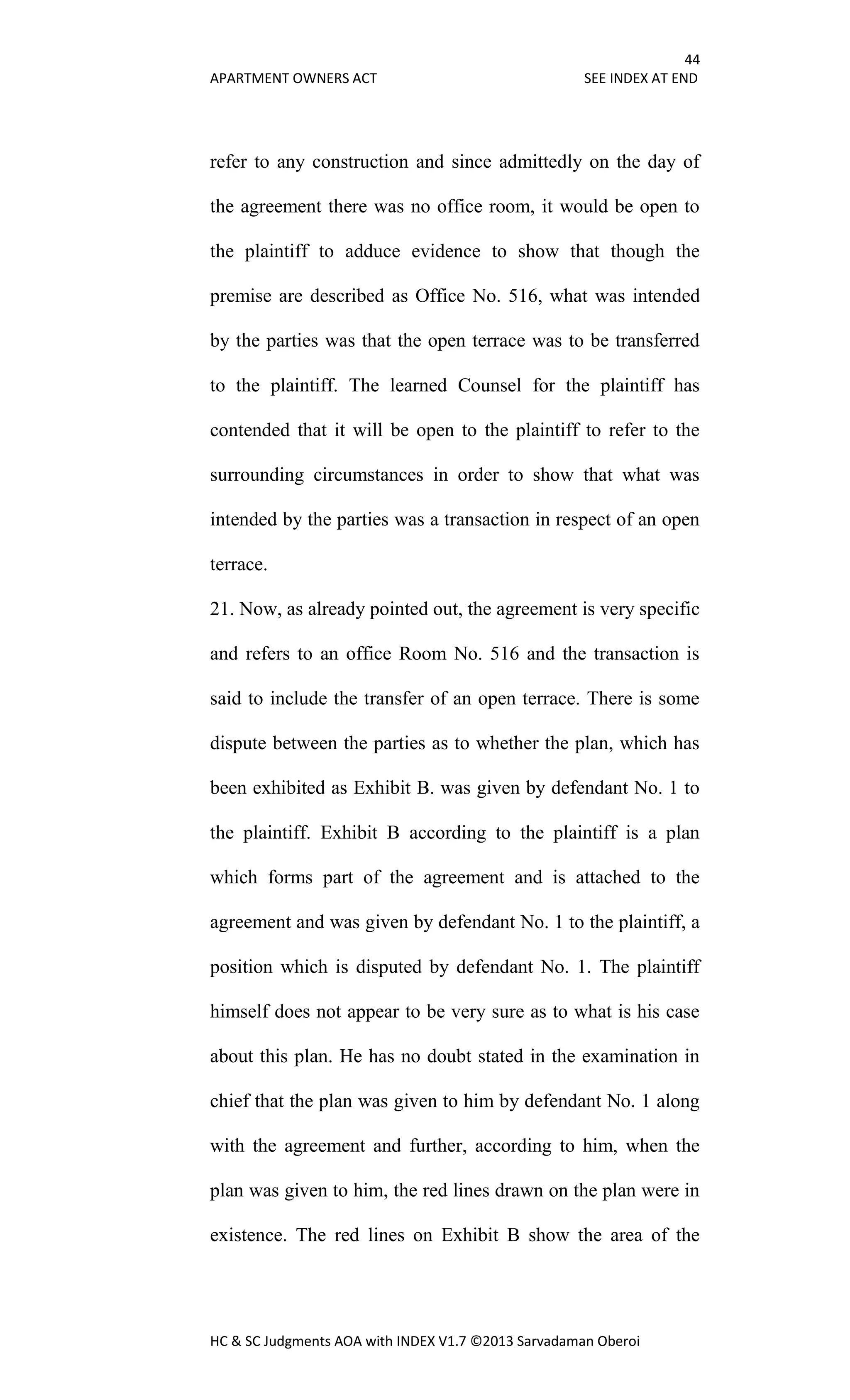 44
APARTMENT OWNERS ACT SEE INDEX AT END
HC & SC Judgments AOA with INDEX V1.7 ©2013 Sarvadaman Oberoi
refer to any construction and since admittedly on the day of
the agreement there was no office room, it would be open to
the plaintiff to adduce evidence to show that though the
premise are described as Office No. 516, what was intended
by the parties was that the open terrace was to be transferred
to the plaintiff. The learned Counsel for the plaintiff has
contended that it will be open to the plaintiff to refer to the
surrounding circumstances in order to show that what was
intended by the parties was a transaction in respect of an open
terrace.
21. Now, as already pointed out, the agreement is very specific
and refers to an office Room No. 516 and the transaction is
said to include the transfer of an open terrace. There is some
dispute between the parties as to whether the plan, which has
been exhibited as Exhibit B. was given by defendant No. 1 to
the plaintiff. Exhibit B according to the plaintiff is a plan
which forms part of the agreement and is attached to the
agreement and was given by defendant No. 1 to the plaintiff, a
position which is disputed by defendant No. 1. The plaintiff
himself does not appear to be very sure as to what is his case
about this plan. He has no doubt stated in the examination in
chief that the plan was given to him by defendant No. 1 along
with the agreement and further, according to him, when the
plan was given to him, the red lines drawn on the plan were in
existence. The red lines on Exhibit B show the area of the
 
