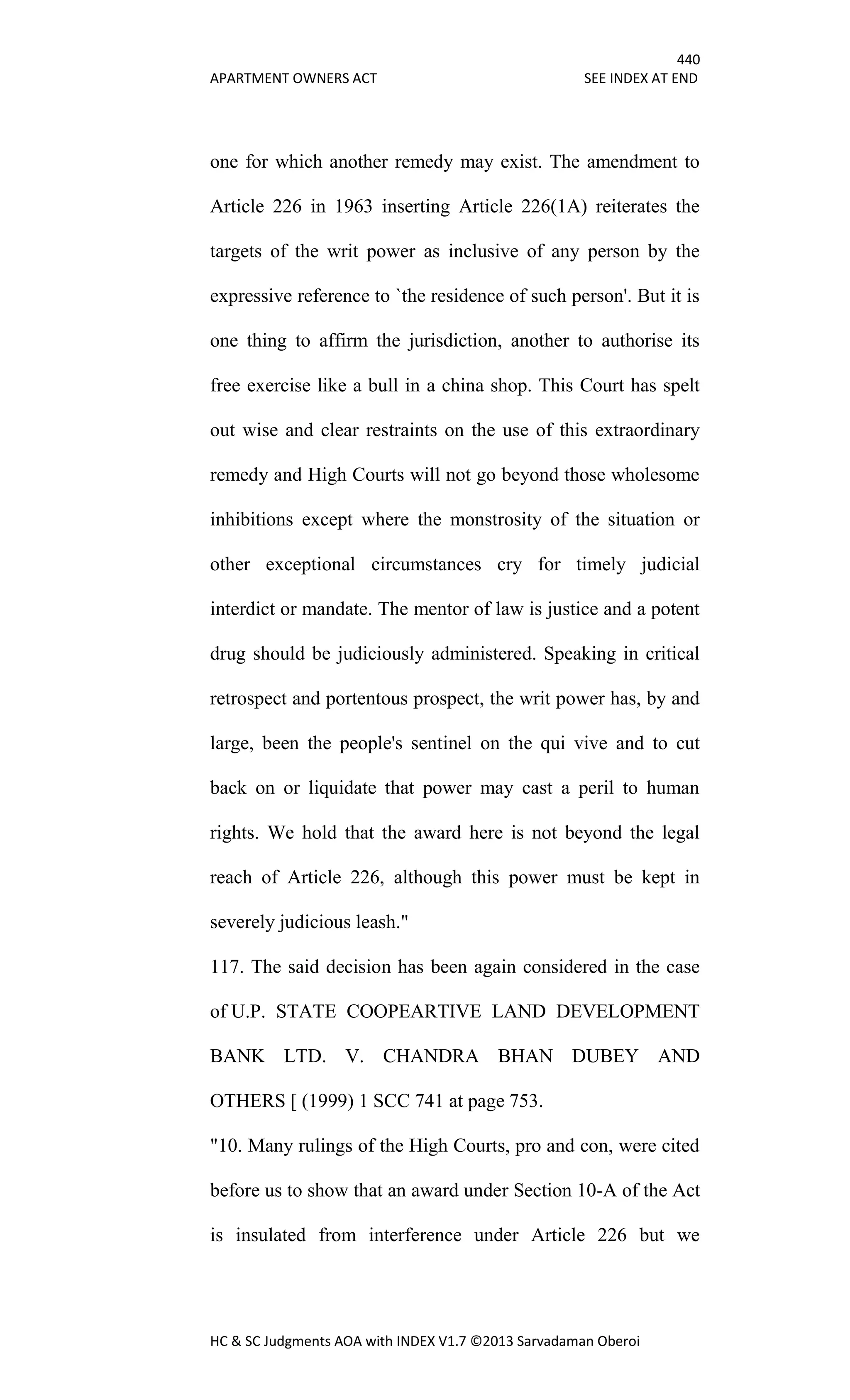 440
APARTMENT OWNERS ACT SEE INDEX AT END
HC & SC Judgments AOA with INDEX V1.7 ©2013 Sarvadaman Oberoi
one for which another remedy may exist. The amendment to
Article 226 in 1963 inserting Article 226(1A) reiterates the
targets of the writ power as inclusive of any person by the
expressive reference to `the residence of such person'. But it is
one thing to affirm the jurisdiction, another to authorise its
free exercise like a bull in a china shop. This Court has spelt
out wise and clear restraints on the use of this extraordinary
remedy and High Courts will not go beyond those wholesome
inhibitions except where the monstrosity of the situation or
other exceptional circumstances cry for timely judicial
interdict or mandate. The mentor of law is justice and a potent
drug should be judiciously administered. Speaking in critical
retrospect and portentous prospect, the writ power has, by and
large, been the people's sentinel on the qui vive and to cut
back on or liquidate that power may cast a peril to human
rights. We hold that the award here is not beyond the legal
reach of Article 226, although this power must be kept in
severely judicious leash."
117. The said decision has been again considered in the case
of U.P. STATE COOPEARTIVE LAND DEVELOPMENT
BANK LTD. V. CHANDRA BHAN DUBEY AND
OTHERS [ (1999) 1 SCC 741 at page 753.
"10. Many rulings of the High Courts, pro and con, were cited
before us to show that an award under Section 10-A of the Act
is insulated from interference under Article 226 but we
 