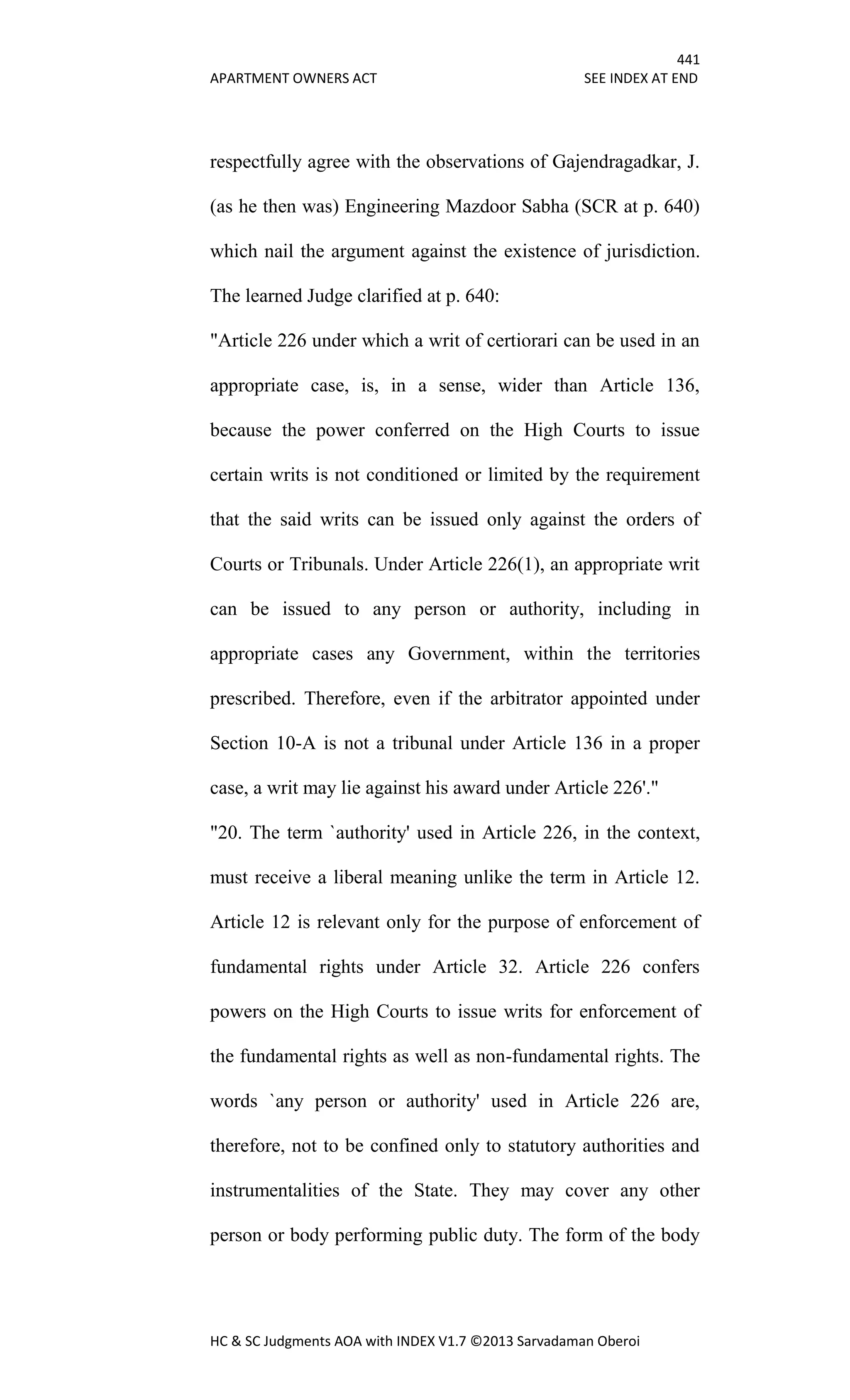 441
APARTMENT OWNERS ACT SEE INDEX AT END
HC & SC Judgments AOA with INDEX V1.7 ©2013 Sarvadaman Oberoi
respectfully agree with the observations of Gajendragadkar, J.
(as he then was) Engineering Mazdoor Sabha (SCR at p. 640)
which nail the argument against the existence of jurisdiction.
The learned Judge clarified at p. 640:
"Article 226 under which a writ of certiorari can be used in an
appropriate case, is, in a sense, wider than Article 136,
because the power conferred on the High Courts to issue
certain writs is not conditioned or limited by the requirement
that the said writs can be issued only against the orders of
Courts or Tribunals. Under Article 226(1), an appropriate writ
can be issued to any person or authority, including in
appropriate cases any Government, within the territories
prescribed. Therefore, even if the arbitrator appointed under
Section 10-A is not a tribunal under Article 136 in a proper
case, a writ may lie against his award under Article 226'."
"20. The term `authority' used in Article 226, in the context,
must receive a liberal meaning unlike the term in Article 12.
Article 12 is relevant only for the purpose of enforcement of
fundamental rights under Article 32. Article 226 confers
powers on the High Courts to issue writs for enforcement of
the fundamental rights as well as non-fundamental rights. The
words `any person or authority' used in Article 226 are,
therefore, not to be confined only to statutory authorities and
instrumentalities of the State. They may cover any other
person or body performing public duty. The form of the body
 