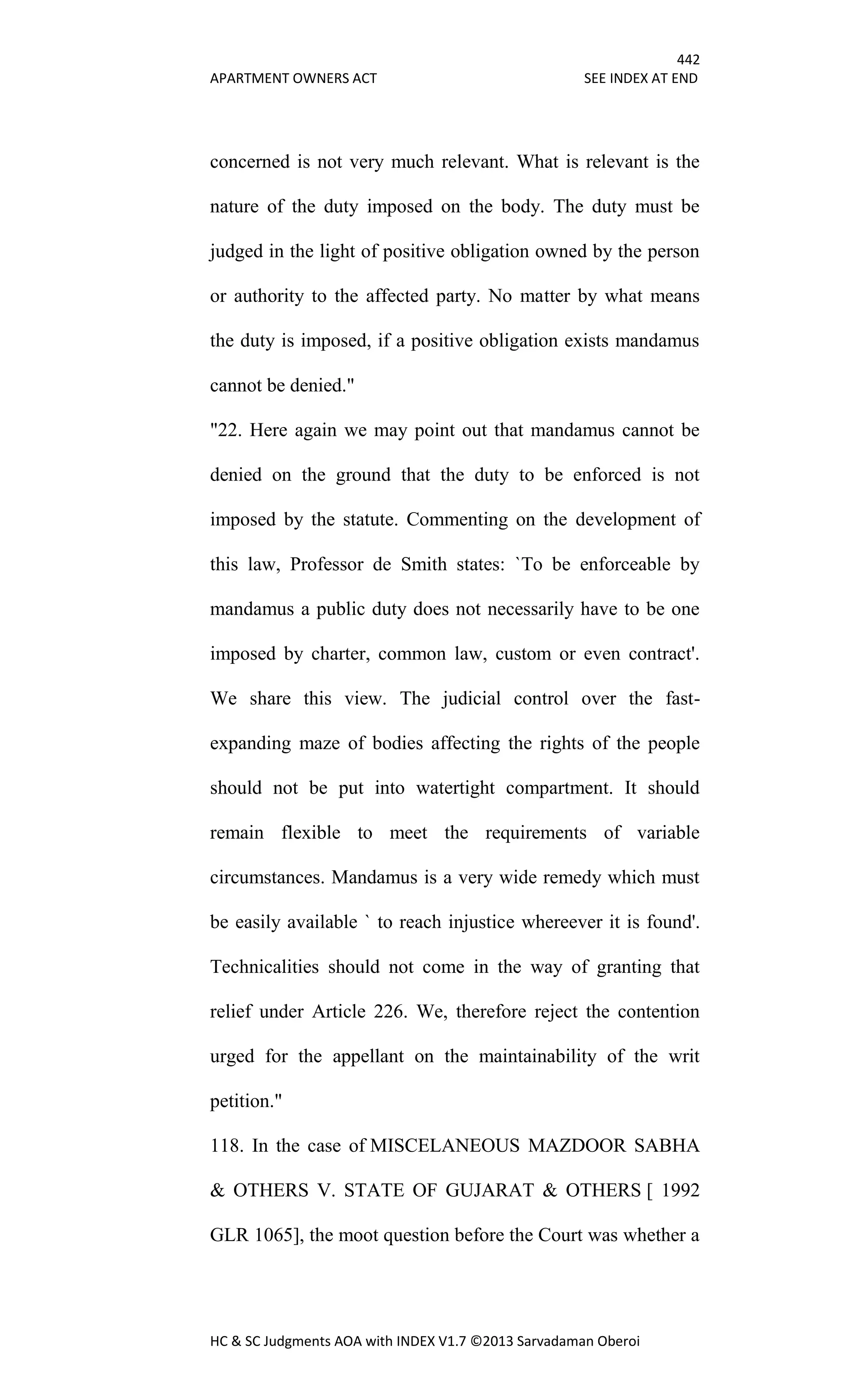442
APARTMENT OWNERS ACT SEE INDEX AT END
HC & SC Judgments AOA with INDEX V1.7 ©2013 Sarvadaman Oberoi
concerned is not very much relevant. What is relevant is the
nature of the duty imposed on the body. The duty must be
judged in the light of positive obligation owned by the person
or authority to the affected party. No matter by what means
the duty is imposed, if a positive obligation exists mandamus
cannot be denied."
"22. Here again we may point out that mandamus cannot be
denied on the ground that the duty to be enforced is not
imposed by the statute. Commenting on the development of
this law, Professor de Smith states: `To be enforceable by
mandamus a public duty does not necessarily have to be one
imposed by charter, common law, custom or even contract'.
We share this view. The judicial control over the fast-
expanding maze of bodies affecting the rights of the people
should not be put into watertight compartment. It should
remain flexible to meet the requirements of variable
circumstances. Mandamus is a very wide remedy which must
be easily available ` to reach injustice whereever it is found'.
Technicalities should not come in the way of granting that
relief under Article 226. We, therefore reject the contention
urged for the appellant on the maintainability of the writ
petition."
118. In the case of MISCELANEOUS MAZDOOR SABHA
& OTHERS V. STATE OF GUJARAT & OTHERS [ 1992
GLR 1065], the moot question before the Court was whether a
 