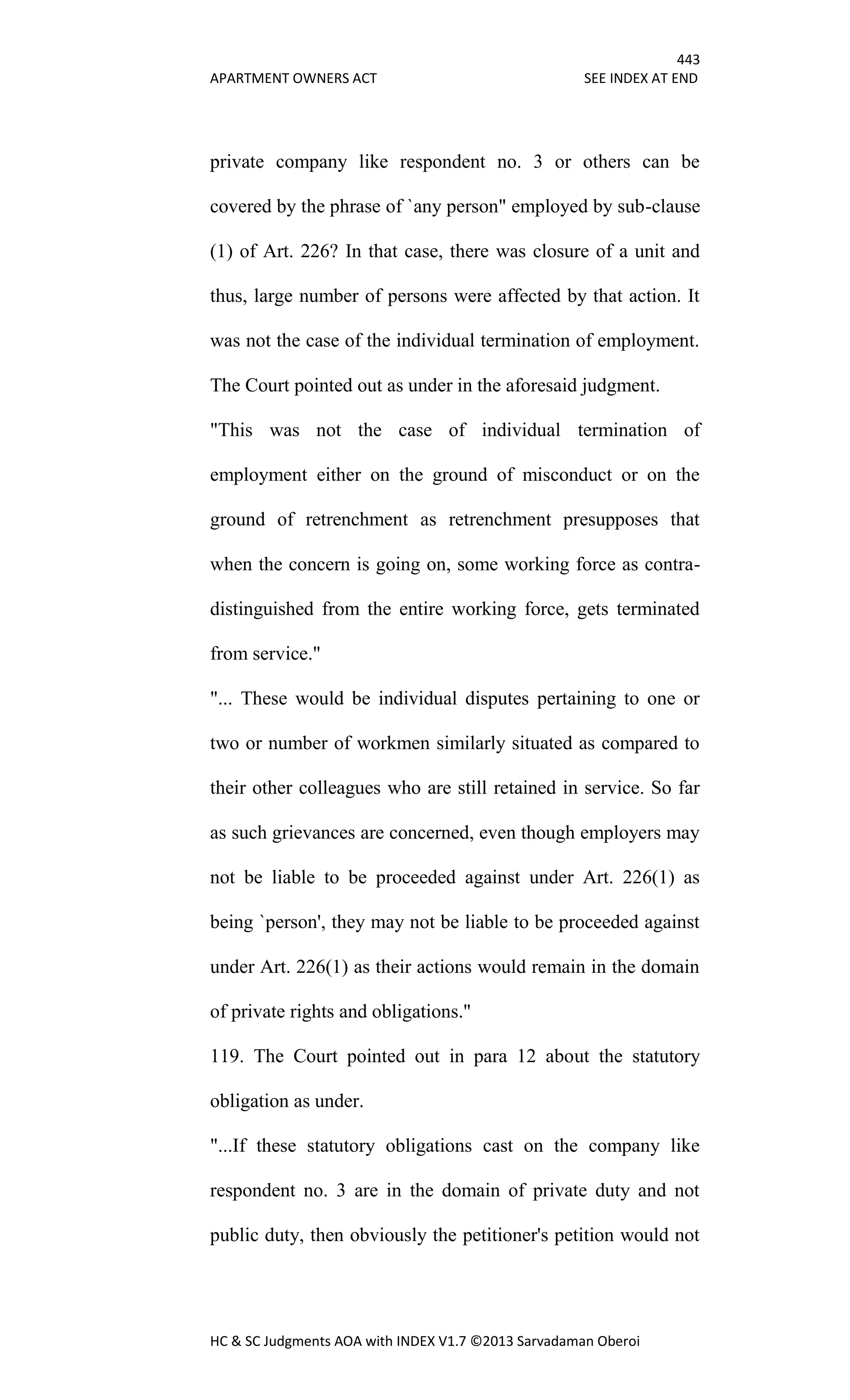443
APARTMENT OWNERS ACT SEE INDEX AT END
HC & SC Judgments AOA with INDEX V1.7 ©2013 Sarvadaman Oberoi
private company like respondent no. 3 or others can be
covered by the phrase of `any person" employed by sub-clause
(1) of Art. 226? In that case, there was closure of a unit and
thus, large number of persons were affected by that action. It
was not the case of the individual termination of employment.
The Court pointed out as under in the aforesaid judgment.
"This was not the case of individual termination of
employment either on the ground of misconduct or on the
ground of retrenchment as retrenchment presupposes that
when the concern is going on, some working force as contra-
distinguished from the entire working force, gets terminated
from service."
"... These would be individual disputes pertaining to one or
two or number of workmen similarly situated as compared to
their other colleagues who are still retained in service. So far
as such grievances are concerned, even though employers may
not be liable to be proceeded against under Art. 226(1) as
being `person', they may not be liable to be proceeded against
under Art. 226(1) as their actions would remain in the domain
of private rights and obligations."
119. The Court pointed out in para 12 about the statutory
obligation as under.
"...If these statutory obligations cast on the company like
respondent no. 3 are in the domain of private duty and not
public duty, then obviously the petitioner's petition would not
 