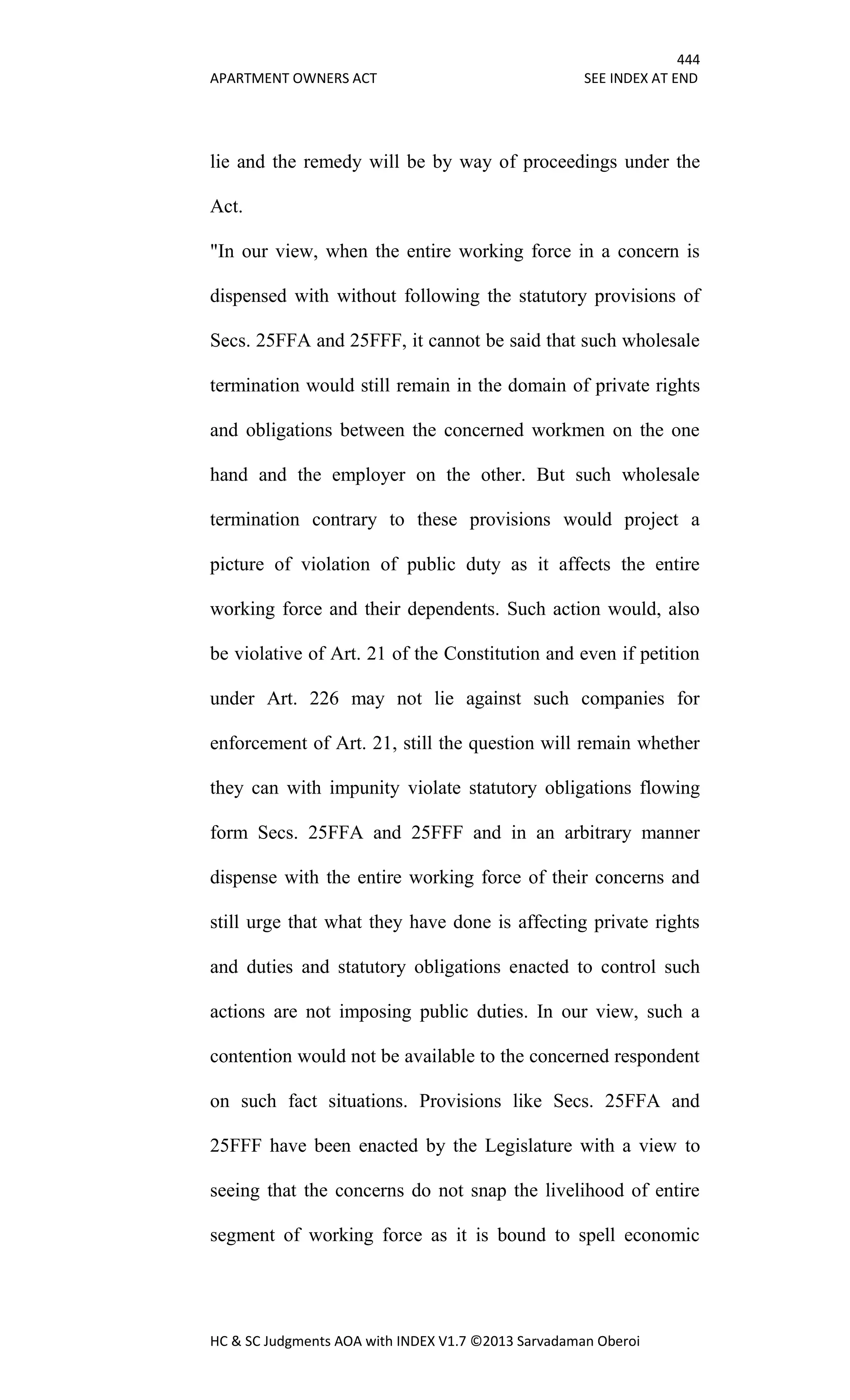 444
APARTMENT OWNERS ACT SEE INDEX AT END
HC & SC Judgments AOA with INDEX V1.7 ©2013 Sarvadaman Oberoi
lie and the remedy will be by way of proceedings under the
Act.
"In our view, when the entire working force in a concern is
dispensed with without following the statutory provisions of
Secs. 25FFA and 25FFF, it cannot be said that such wholesale
termination would still remain in the domain of private rights
and obligations between the concerned workmen on the one
hand and the employer on the other. But such wholesale
termination contrary to these provisions would project a
picture of violation of public duty as it affects the entire
working force and their dependents. Such action would, also
be violative of Art. 21 of the Constitution and even if petition
under Art. 226 may not lie against such companies for
enforcement of Art. 21, still the question will remain whether
they can with impunity violate statutory obligations flowing
form Secs. 25FFA and 25FFF and in an arbitrary manner
dispense with the entire working force of their concerns and
still urge that what they have done is affecting private rights
and duties and statutory obligations enacted to control such
actions are not imposing public duties. In our view, such a
contention would not be available to the concerned respondent
on such fact situations. Provisions like Secs. 25FFA and
25FFF have been enacted by the Legislature with a view to
seeing that the concerns do not snap the livelihood of entire
segment of working force as it is bound to spell economic
 