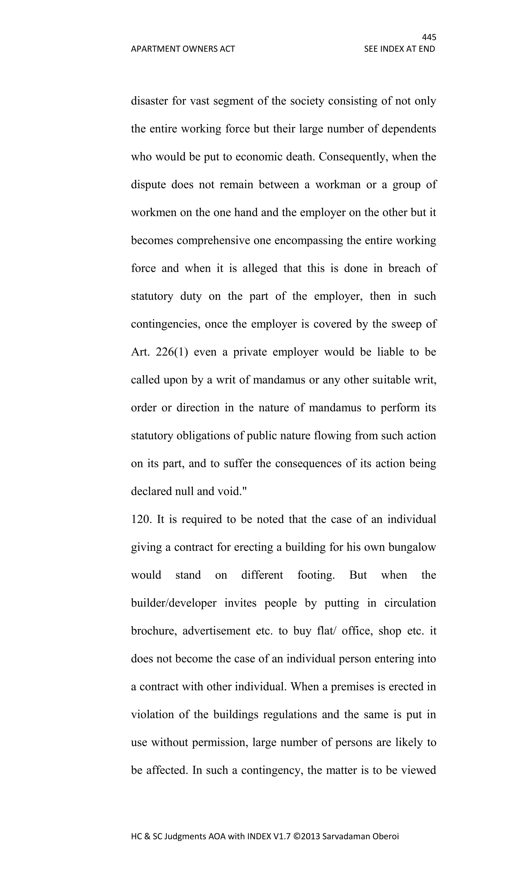 445
APARTMENT OWNERS ACT SEE INDEX AT END
HC & SC Judgments AOA with INDEX V1.7 ©2013 Sarvadaman Oberoi
disaster for vast segment of the society consisting of not only
the entire working force but their large number of dependents
who would be put to economic death. Consequently, when the
dispute does not remain between a workman or a group of
workmen on the one hand and the employer on the other but it
becomes comprehensive one encompassing the entire working
force and when it is alleged that this is done in breach of
statutory duty on the part of the employer, then in such
contingencies, once the employer is covered by the sweep of
Art. 226(1) even a private employer would be liable to be
called upon by a writ of mandamus or any other suitable writ,
order or direction in the nature of mandamus to perform its
statutory obligations of public nature flowing from such action
on its part, and to suffer the consequences of its action being
declared null and void."
120. It is required to be noted that the case of an individual
giving a contract for erecting a building for his own bungalow
would stand on different footing. But when the
builder/developer invites people by putting in circulation
brochure, advertisement etc. to buy flat/ office, shop etc. it
does not become the case of an individual person entering into
a contract with other individual. When a premises is erected in
violation of the buildings regulations and the same is put in
use without permission, large number of persons are likely to
be affected. In such a contingency, the matter is to be viewed
 
