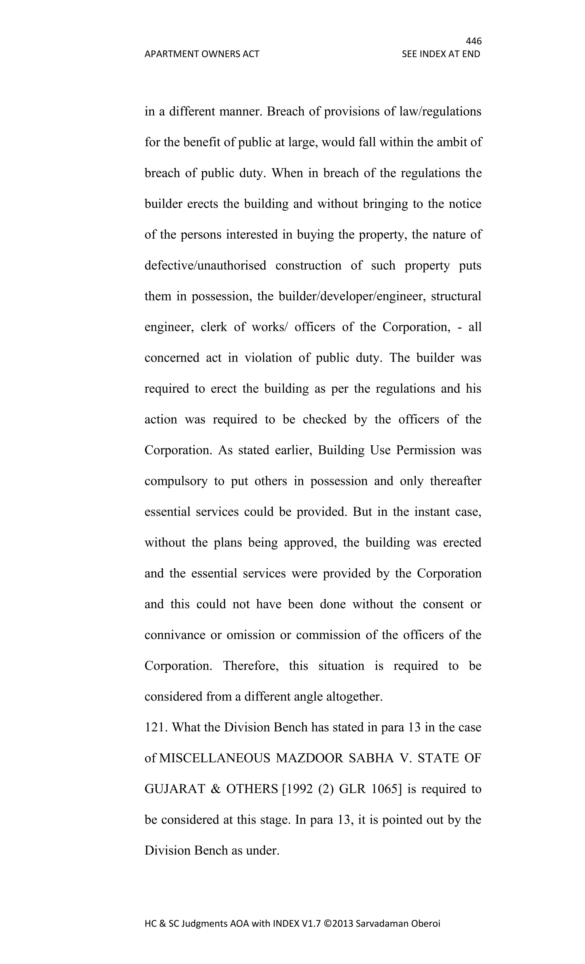 446
APARTMENT OWNERS ACT SEE INDEX AT END
HC & SC Judgments AOA with INDEX V1.7 ©2013 Sarvadaman Oberoi
in a different manner. Breach of provisions of law/regulations
for the benefit of public at large, would fall within the ambit of
breach of public duty. When in breach of the regulations the
builder erects the building and without bringing to the notice
of the persons interested in buying the property, the nature of
defective/unauthorised construction of such property puts
them in possession, the builder/developer/engineer, structural
engineer, clerk of works/ officers of the Corporation, - all
concerned act in violation of public duty. The builder was
required to erect the building as per the regulations and his
action was required to be checked by the officers of the
Corporation. As stated earlier, Building Use Permission was
compulsory to put others in possession and only thereafter
essential services could be provided. But in the instant case,
without the plans being approved, the building was erected
and the essential services were provided by the Corporation
and this could not have been done without the consent or
connivance or omission or commission of the officers of the
Corporation. Therefore, this situation is required to be
considered from a different angle altogether.
121. What the Division Bench has stated in para 13 in the case
of MISCELLANEOUS MAZDOOR SABHA V. STATE OF
GUJARAT & OTHERS [1992 (2) GLR 1065] is required to
be considered at this stage. In para 13, it is pointed out by the
Division Bench as under.
 