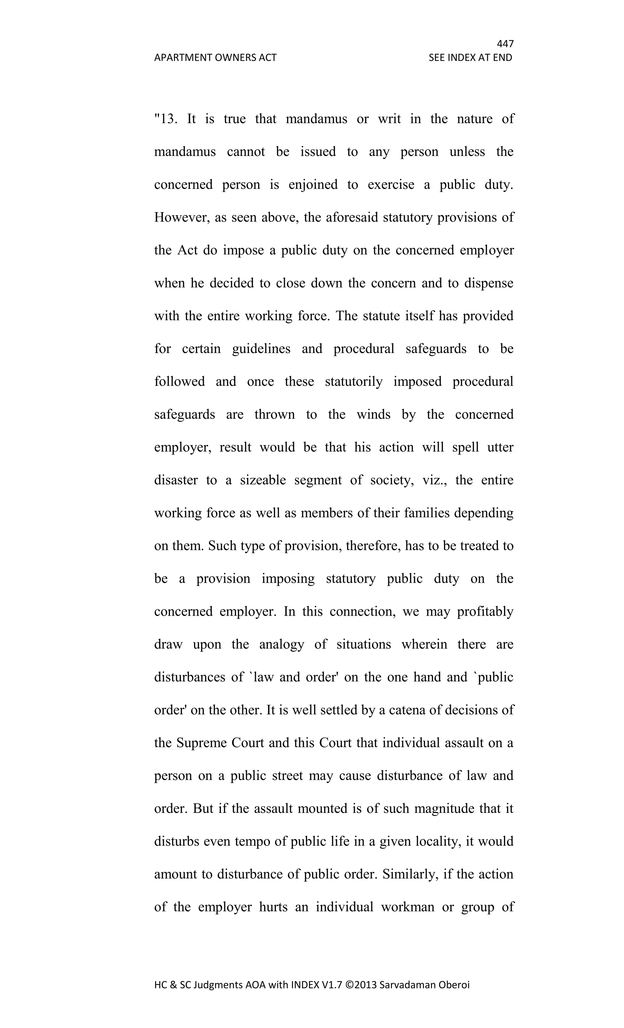 447
APARTMENT OWNERS ACT SEE INDEX AT END
HC & SC Judgments AOA with INDEX V1.7 ©2013 Sarvadaman Oberoi
"13. It is true that mandamus or writ in the nature of
mandamus cannot be issued to any person unless the
concerned person is enjoined to exercise a public duty.
However, as seen above, the aforesaid statutory provisions of
the Act do impose a public duty on the concerned employer
when he decided to close down the concern and to dispense
with the entire working force. The statute itself has provided
for certain guidelines and procedural safeguards to be
followed and once these statutorily imposed procedural
safeguards are thrown to the winds by the concerned
employer, result would be that his action will spell utter
disaster to a sizeable segment of society, viz., the entire
working force as well as members of their families depending
on them. Such type of provision, therefore, has to be treated to
be a provision imposing statutory public duty on the
concerned employer. In this connection, we may profitably
draw upon the analogy of situations wherein there are
disturbances of `law and order' on the one hand and `public
order' on the other. It is well settled by a catena of decisions of
the Supreme Court and this Court that individual assault on a
person on a public street may cause disturbance of law and
order. But if the assault mounted is of such magnitude that it
disturbs even tempo of public life in a given locality, it would
amount to disturbance of public order. Similarly, if the action
of the employer hurts an individual workman or group of
 