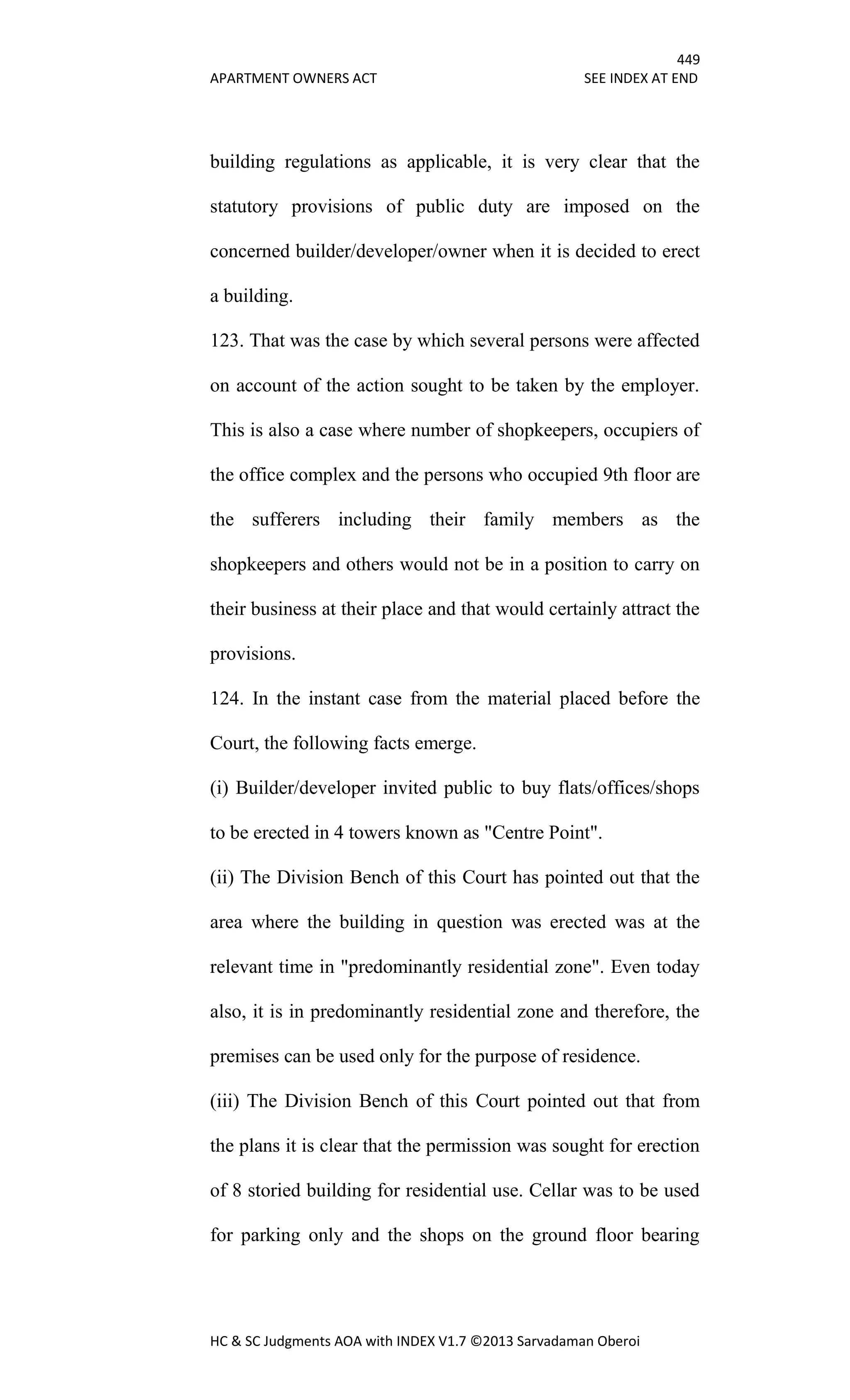 449
APARTMENT OWNERS ACT SEE INDEX AT END
HC & SC Judgments AOA with INDEX V1.7 ©2013 Sarvadaman Oberoi
building regulations as applicable, it is very clear that the
statutory provisions of public duty are imposed on the
concerned builder/developer/owner when it is decided to erect
a building.
123. That was the case by which several persons were affected
on account of the action sought to be taken by the employer.
This is also a case where number of shopkeepers, occupiers of
the office complex and the persons who occupied 9th floor are
the sufferers including their family members as the
shopkeepers and others would not be in a position to carry on
their business at their place and that would certainly attract the
provisions.
124. In the instant case from the material placed before the
Court, the following facts emerge.
(i) Builder/developer invited public to buy flats/offices/shops
to be erected in 4 towers known as "Centre Point".
(ii) The Division Bench of this Court has pointed out that the
area where the building in question was erected was at the
relevant time in "predominantly residential zone". Even today
also, it is in predominantly residential zone and therefore, the
premises can be used only for the purpose of residence.
(iii) The Division Bench of this Court pointed out that from
the plans it is clear that the permission was sought for erection
of 8 storied building for residential use. Cellar was to be used
for parking only and the shops on the ground floor bearing
 