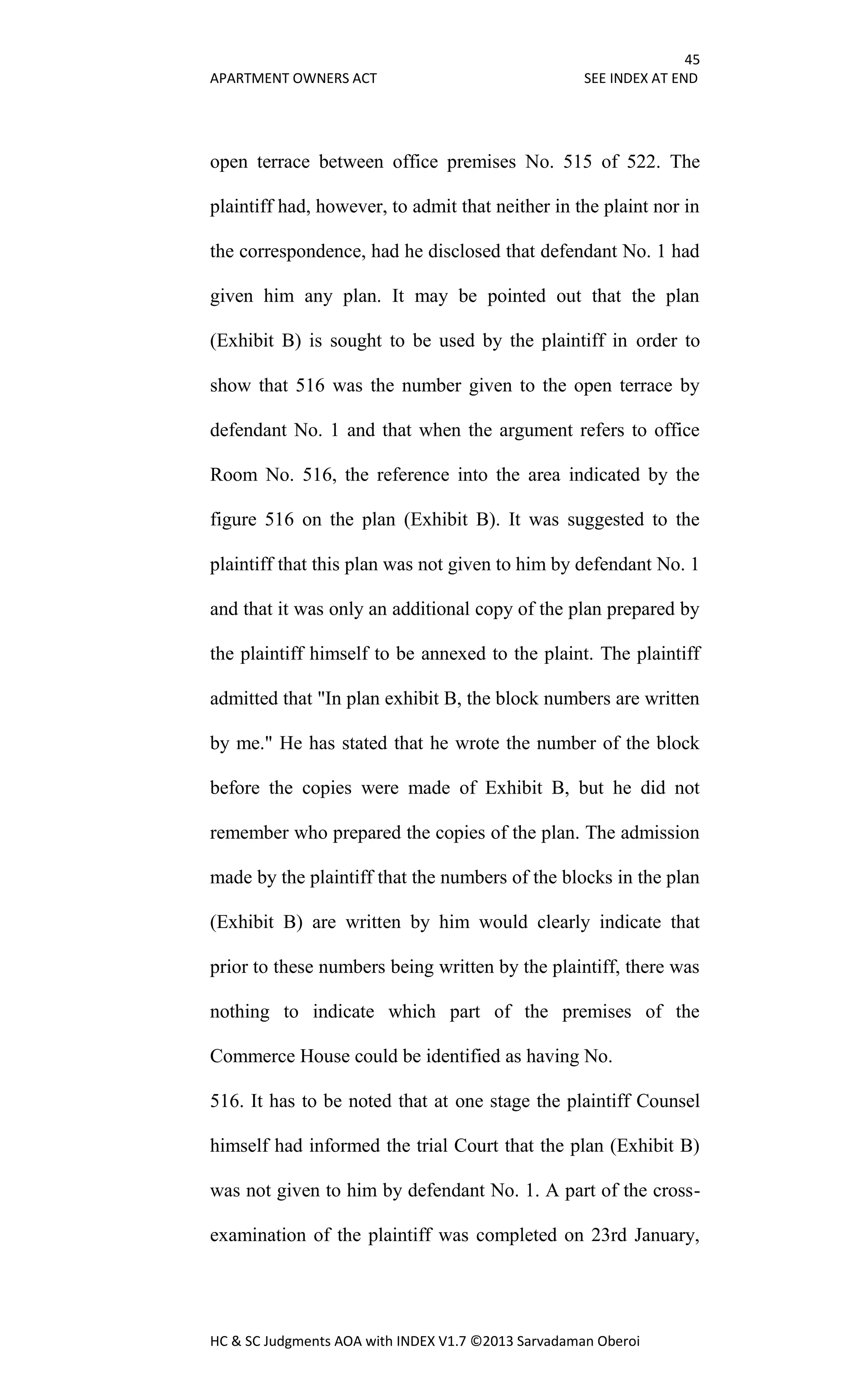 45
APARTMENT OWNERS ACT SEE INDEX AT END
HC & SC Judgments AOA with INDEX V1.7 ©2013 Sarvadaman Oberoi
open terrace between office premises No. 515 of 522. The
plaintiff had, however, to admit that neither in the plaint nor in
the correspondence, had he disclosed that defendant No. 1 had
given him any plan. It may be pointed out that the plan
(Exhibit B) is sought to be used by the plaintiff in order to
show that 516 was the number given to the open terrace by
defendant No. 1 and that when the argument refers to office
Room No. 516, the reference into the area indicated by the
figure 516 on the plan (Exhibit B). It was suggested to the
plaintiff that this plan was not given to him by defendant No. 1
and that it was only an additional copy of the plan prepared by
the plaintiff himself to be annexed to the plaint. The plaintiff
admitted that "In plan exhibit B, the block numbers are written
by me." He has stated that he wrote the number of the block
before the copies were made of Exhibit B, but he did not
remember who prepared the copies of the plan. The admission
made by the plaintiff that the numbers of the blocks in the plan
(Exhibit B) are written by him would clearly indicate that
prior to these numbers being written by the plaintiff, there was
nothing to indicate which part of the premises of the
Commerce House could be identified as having No.
516. It has to be noted that at one stage the plaintiff Counsel
himself had informed the trial Court that the plan (Exhibit B)
was not given to him by defendant No. 1. A part of the cross-
examination of the plaintiff was completed on 23rd January,
 