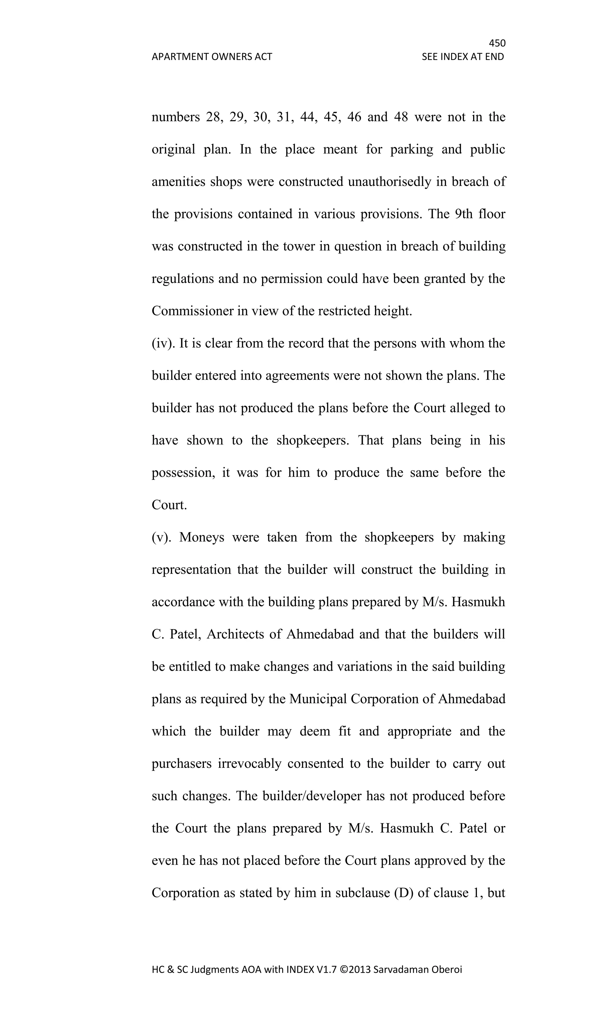 450
APARTMENT OWNERS ACT SEE INDEX AT END
HC & SC Judgments AOA with INDEX V1.7 ©2013 Sarvadaman Oberoi
numbers 28, 29, 30, 31, 44, 45, 46 and 48 were not in the
original plan. In the place meant for parking and public
amenities shops were constructed unauthorisedly in breach of
the provisions contained in various provisions. The 9th floor
was constructed in the tower in question in breach of building
regulations and no permission could have been granted by the
Commissioner in view of the restricted height.
(iv). It is clear from the record that the persons with whom the
builder entered into agreements were not shown the plans. The
builder has not produced the plans before the Court alleged to
have shown to the shopkeepers. That plans being in his
possession, it was for him to produce the same before the
Court.
(v). Moneys were taken from the shopkeepers by making
representation that the builder will construct the building in
accordance with the building plans prepared by M/s. Hasmukh
C. Patel, Architects of Ahmedabad and that the builders will
be entitled to make changes and variations in the said building
plans as required by the Municipal Corporation of Ahmedabad
which the builder may deem fit and appropriate and the
purchasers irrevocably consented to the builder to carry out
such changes. The builder/developer has not produced before
the Court the plans prepared by M/s. Hasmukh C. Patel or
even he has not placed before the Court plans approved by the
Corporation as stated by him in subclause (D) of clause 1, but
 