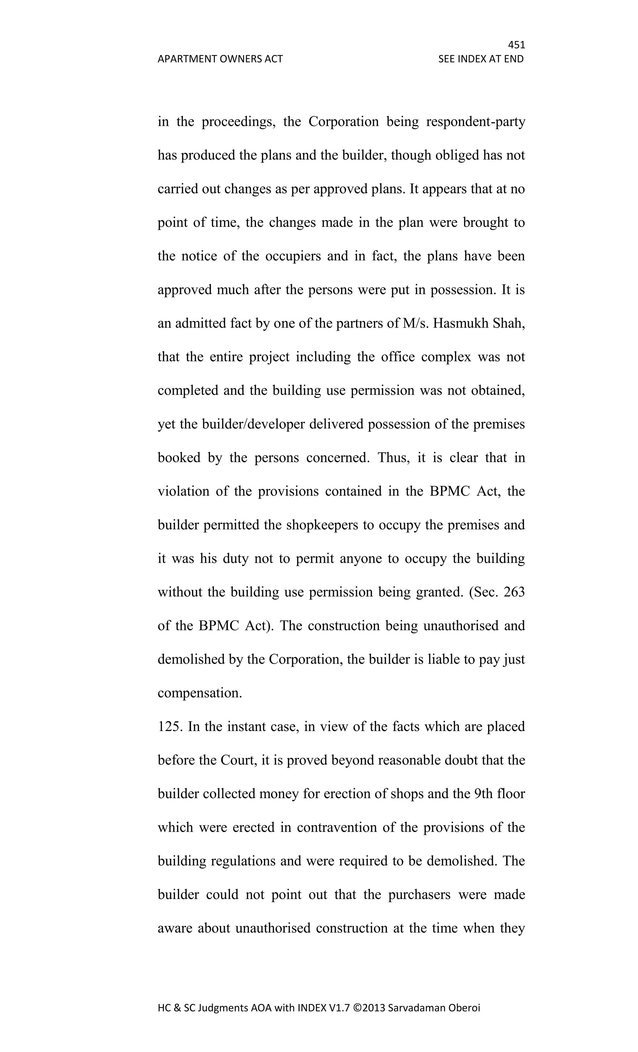 451
APARTMENT OWNERS ACT SEE INDEX AT END
HC & SC Judgments AOA with INDEX V1.7 ©2013 Sarvadaman Oberoi
in the proceedings, the Corporation being respondent-party
has produced the plans and the builder, though obliged has not
carried out changes as per approved plans. It appears that at no
point of time, the changes made in the plan were brought to
the notice of the occupiers and in fact, the plans have been
approved much after the persons were put in possession. It is
an admitted fact by one of the partners of M/s. Hasmukh Shah,
that the entire project including the office complex was not
completed and the building use permission was not obtained,
yet the builder/developer delivered possession of the premises
booked by the persons concerned. Thus, it is clear that in
violation of the provisions contained in the BPMC Act, the
builder permitted the shopkeepers to occupy the premises and
it was his duty not to permit anyone to occupy the building
without the building use permission being granted. (Sec. 263
of the BPMC Act). The construction being unauthorised and
demolished by the Corporation, the builder is liable to pay just
compensation.
125. In the instant case, in view of the facts which are placed
before the Court, it is proved beyond reasonable doubt that the
builder collected money for erection of shops and the 9th floor
which were erected in contravention of the provisions of the
building regulations and were required to be demolished. The
builder could not point out that the purchasers were made
aware about unauthorised construction at the time when they
 