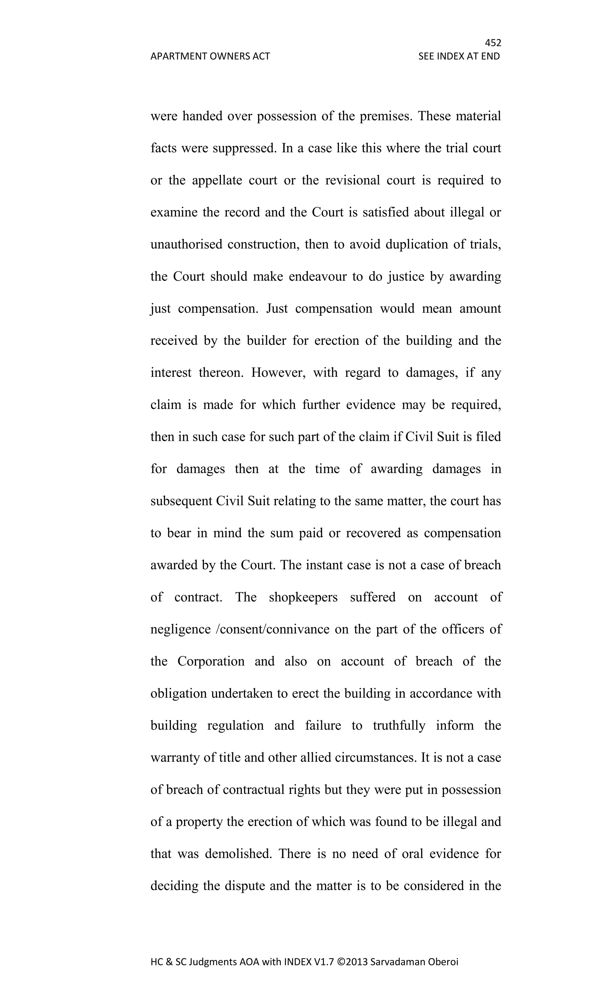 452
APARTMENT OWNERS ACT SEE INDEX AT END
HC & SC Judgments AOA with INDEX V1.7 ©2013 Sarvadaman Oberoi
were handed over possession of the premises. These material
facts were suppressed. In a case like this where the trial court
or the appellate court or the revisional court is required to
examine the record and the Court is satisfied about illegal or
unauthorised construction, then to avoid duplication of trials,
the Court should make endeavour to do justice by awarding
just compensation. Just compensation would mean amount
received by the builder for erection of the building and the
interest thereon. However, with regard to damages, if any
claim is made for which further evidence may be required,
then in such case for such part of the claim if Civil Suit is filed
for damages then at the time of awarding damages in
subsequent Civil Suit relating to the same matter, the court has
to bear in mind the sum paid or recovered as compensation
awarded by the Court. The instant case is not a case of breach
of contract. The shopkeepers suffered on account of
negligence /consent/connivance on the part of the officers of
the Corporation and also on account of breach of the
obligation undertaken to erect the building in accordance with
building regulation and failure to truthfully inform the
warranty of title and other allied circumstances. It is not a case
of breach of contractual rights but they were put in possession
of a property the erection of which was found to be illegal and
that was demolished. There is no need of oral evidence for
deciding the dispute and the matter is to be considered in the
 