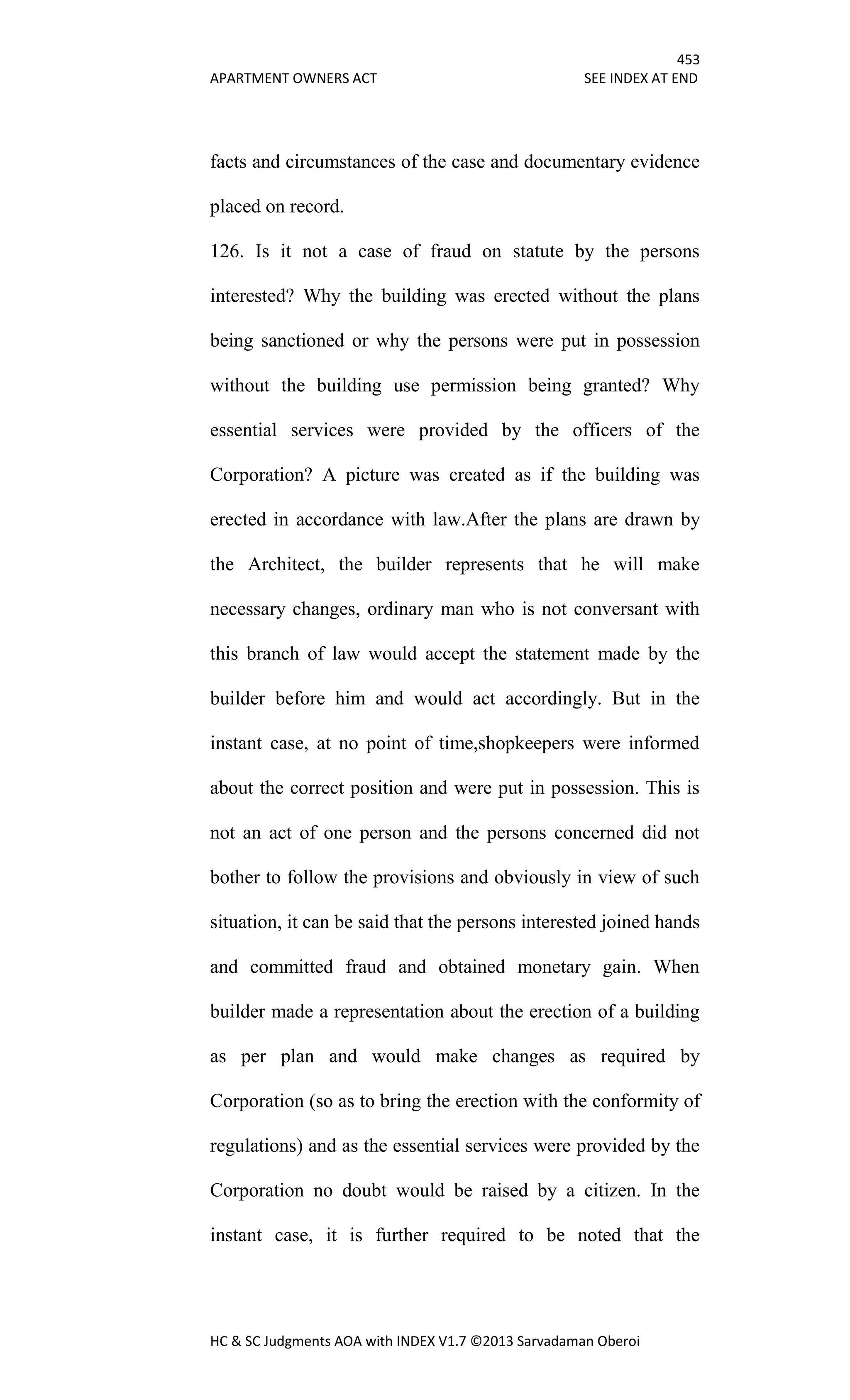 453
APARTMENT OWNERS ACT SEE INDEX AT END
HC & SC Judgments AOA with INDEX V1.7 ©2013 Sarvadaman Oberoi
facts and circumstances of the case and documentary evidence
placed on record.
126. Is it not a case of fraud on statute by the persons
interested? Why the building was erected without the plans
being sanctioned or why the persons were put in possession
without the building use permission being granted? Why
essential services were provided by the officers of the
Corporation? A picture was created as if the building was
erected in accordance with law.After the plans are drawn by
the Architect, the builder represents that he will make
necessary changes, ordinary man who is not conversant with
this branch of law would accept the statement made by the
builder before him and would act accordingly. But in the
instant case, at no point of time,shopkeepers were informed
about the correct position and were put in possession. This is
not an act of one person and the persons concerned did not
bother to follow the provisions and obviously in view of such
situation, it can be said that the persons interested joined hands
and committed fraud and obtained monetary gain. When
builder made a representation about the erection of a building
as per plan and would make changes as required by
Corporation (so as to bring the erection with the conformity of
regulations) and as the essential services were provided by the
Corporation no doubt would be raised by a citizen. In the
instant case, it is further required to be noted that the
 