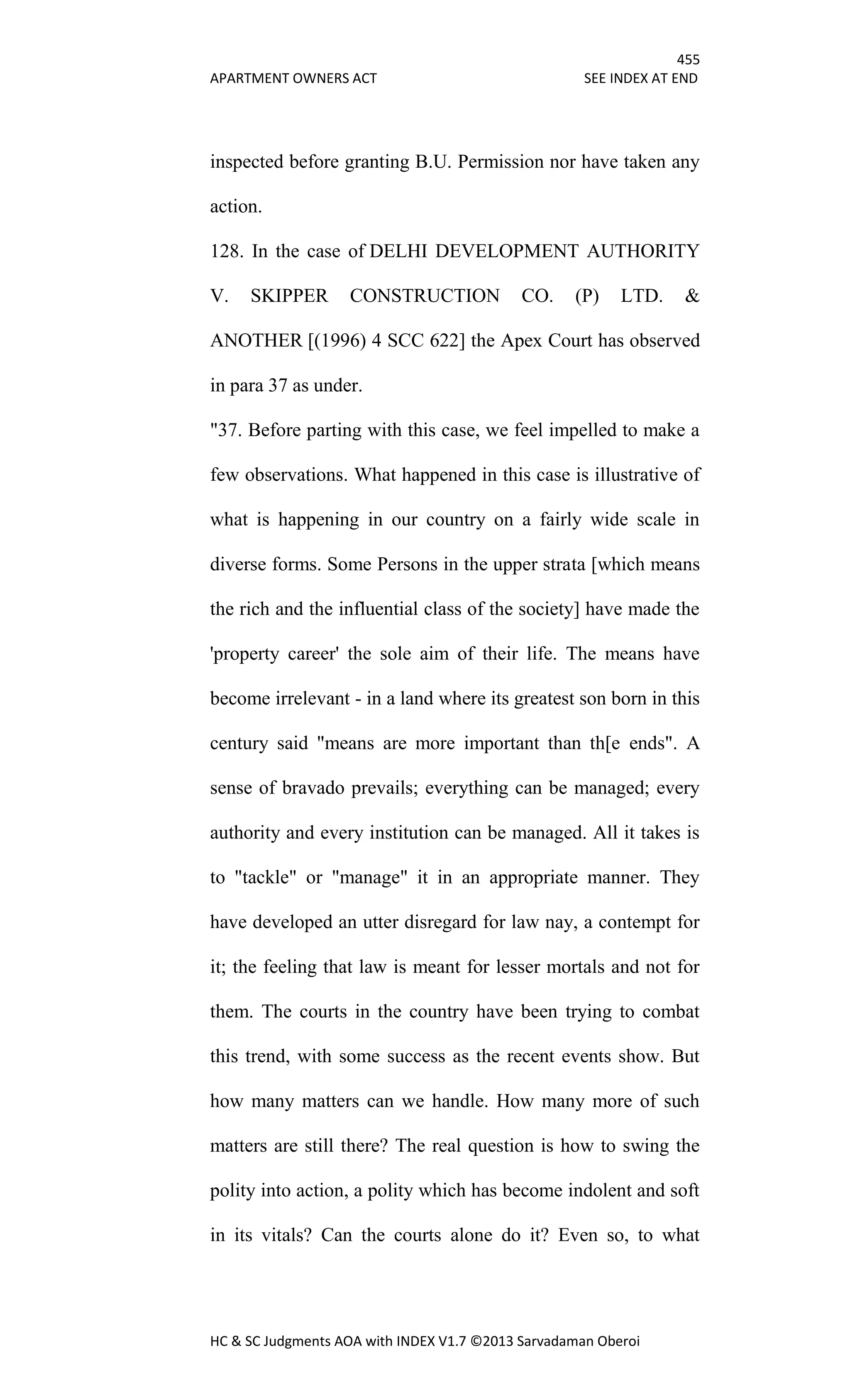455
APARTMENT OWNERS ACT SEE INDEX AT END
HC & SC Judgments AOA with INDEX V1.7 ©2013 Sarvadaman Oberoi
inspected before granting B.U. Permission nor have taken any
action.
128. In the case of DELHI DEVELOPMENT AUTHORITY
V. SKIPPER CONSTRUCTION CO. (P) LTD. &
ANOTHER [(1996) 4 SCC 622] the Apex Court has observed
in para 37 as under.
"37. Before parting with this case, we feel impelled to make a
few observations. What happened in this case is illustrative of
what is happening in our country on a fairly wide scale in
diverse forms. Some Persons in the upper strata [which means
the rich and the influential class of the society] have made the
'property career' the sole aim of their life. The means have
become irrelevant - in a land where its greatest son born in this
century said "means are more important than th[e ends". A
sense of bravado prevails; everything can be managed; every
authority and every institution can be managed. All it takes is
to "tackle" or "manage" it in an appropriate manner. They
have developed an utter disregard for law nay, a contempt for
it; the feeling that law is meant for lesser mortals and not for
them. The courts in the country have been trying to combat
this trend, with some success as the recent events show. But
how many matters can we handle. How many more of such
matters are still there? The real question is how to swing the
polity into action, a polity which has become indolent and soft
in its vitals? Can the courts alone do it? Even so, to what
 