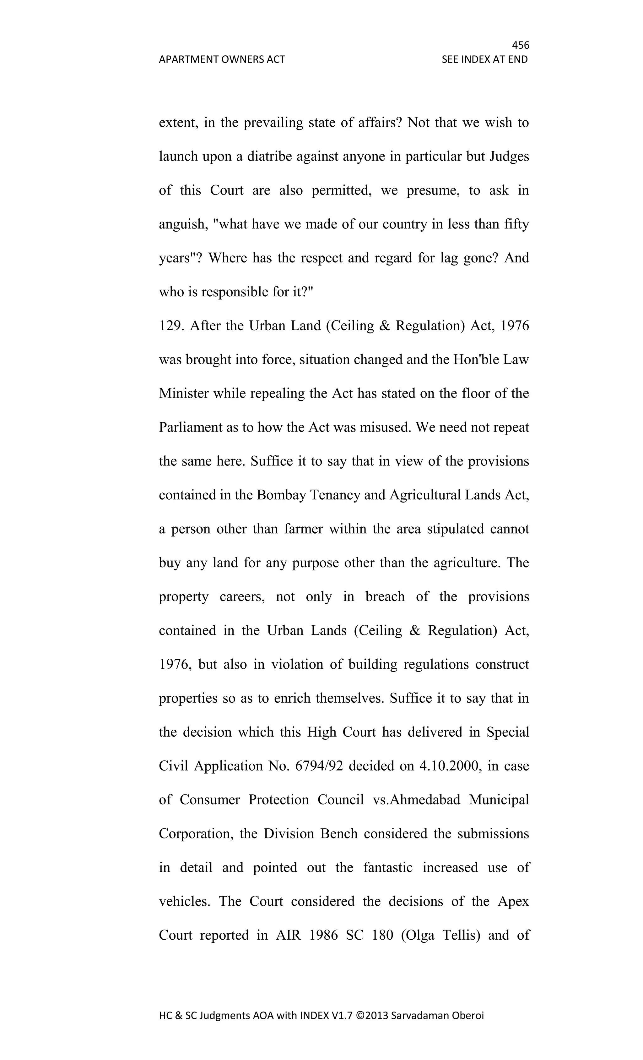 456
APARTMENT OWNERS ACT SEE INDEX AT END
HC & SC Judgments AOA with INDEX V1.7 ©2013 Sarvadaman Oberoi
extent, in the prevailing state of affairs? Not that we wish to
launch upon a diatribe against anyone in particular but Judges
of this Court are also permitted, we presume, to ask in
anguish, "what have we made of our country in less than fifty
years"? Where has the respect and regard for lag gone? And
who is responsible for it?"
129. After the Urban Land (Ceiling & Regulation) Act, 1976
was brought into force, situation changed and the Hon'ble Law
Minister while repealing the Act has stated on the floor of the
Parliament as to how the Act was misused. We need not repeat
the same here. Suffice it to say that in view of the provisions
contained in the Bombay Tenancy and Agricultural Lands Act,
a person other than farmer within the area stipulated cannot
buy any land for any purpose other than the agriculture. The
property careers, not only in breach of the provisions
contained in the Urban Lands (Ceiling & Regulation) Act,
1976, but also in violation of building regulations construct
properties so as to enrich themselves. Suffice it to say that in
the decision which this High Court has delivered in Special
Civil Application No. 6794/92 decided on 4.10.2000, in case
of Consumer Protection Council vs.Ahmedabad Municipal
Corporation, the Division Bench considered the submissions
in detail and pointed out the fantastic increased use of
vehicles. The Court considered the decisions of the Apex
Court reported in AIR 1986 SC 180 (Olga Tellis) and of
 