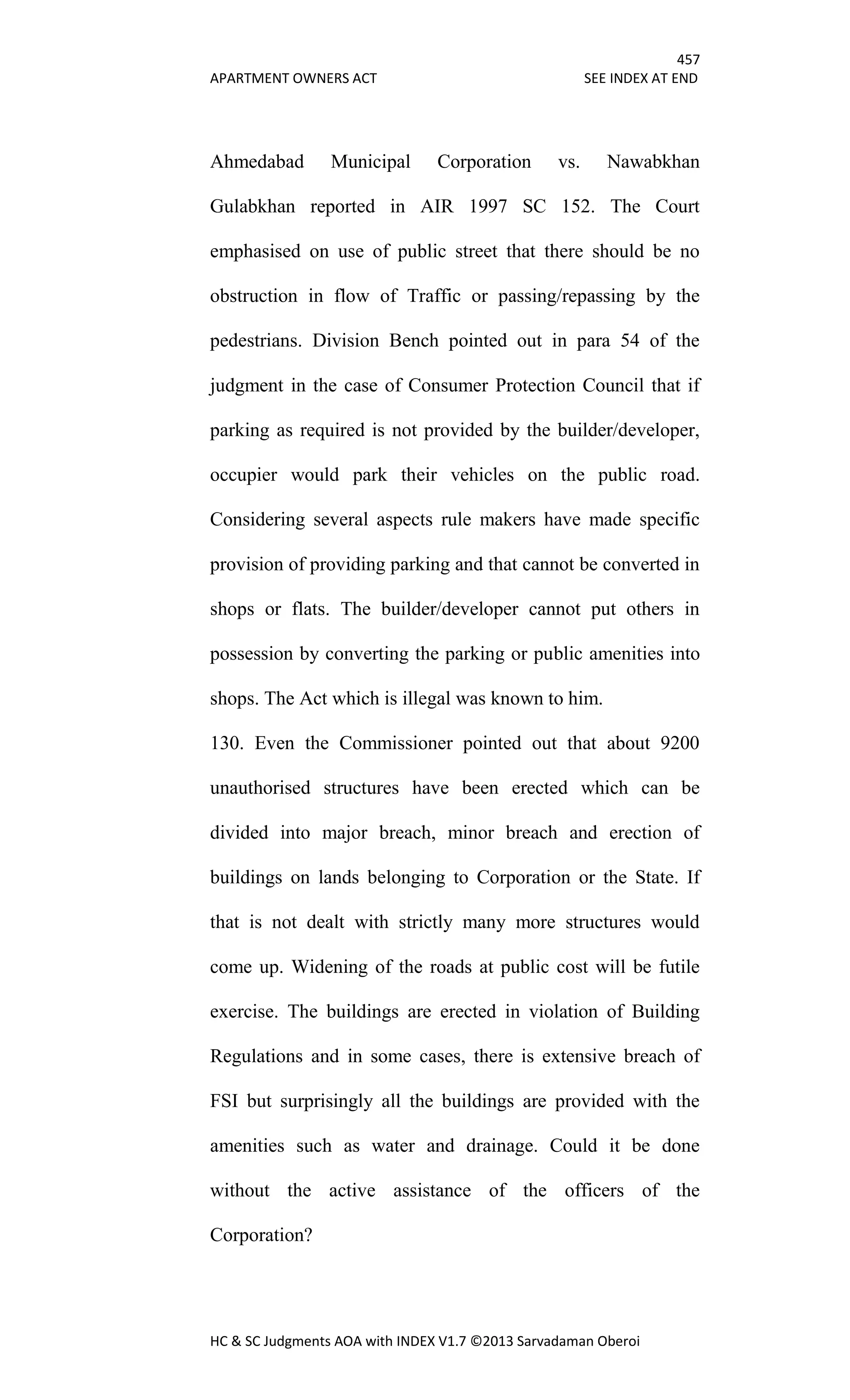 457
APARTMENT OWNERS ACT SEE INDEX AT END
HC & SC Judgments AOA with INDEX V1.7 ©2013 Sarvadaman Oberoi
Ahmedabad Municipal Corporation vs. Nawabkhan
Gulabkhan reported in AIR 1997 SC 152. The Court
emphasised on use of public street that there should be no
obstruction in flow of Traffic or passing/repassing by the
pedestrians. Division Bench pointed out in para 54 of the
judgment in the case of Consumer Protection Council that if
parking as required is not provided by the builder/developer,
occupier would park their vehicles on the public road.
Considering several aspects rule makers have made specific
provision of providing parking and that cannot be converted in
shops or flats. The builder/developer cannot put others in
possession by converting the parking or public amenities into
shops. The Act which is illegal was known to him.
130. Even the Commissioner pointed out that about 9200
unauthorised structures have been erected which can be
divided into major breach, minor breach and erection of
buildings on lands belonging to Corporation or the State. If
that is not dealt with strictly many more structures would
come up. Widening of the roads at public cost will be futile
exercise. The buildings are erected in violation of Building
Regulations and in some cases, there is extensive breach of
FSI but surprisingly all the buildings are provided with the
amenities such as water and drainage. Could it be done
without the active assistance of the officers of the
Corporation?
 