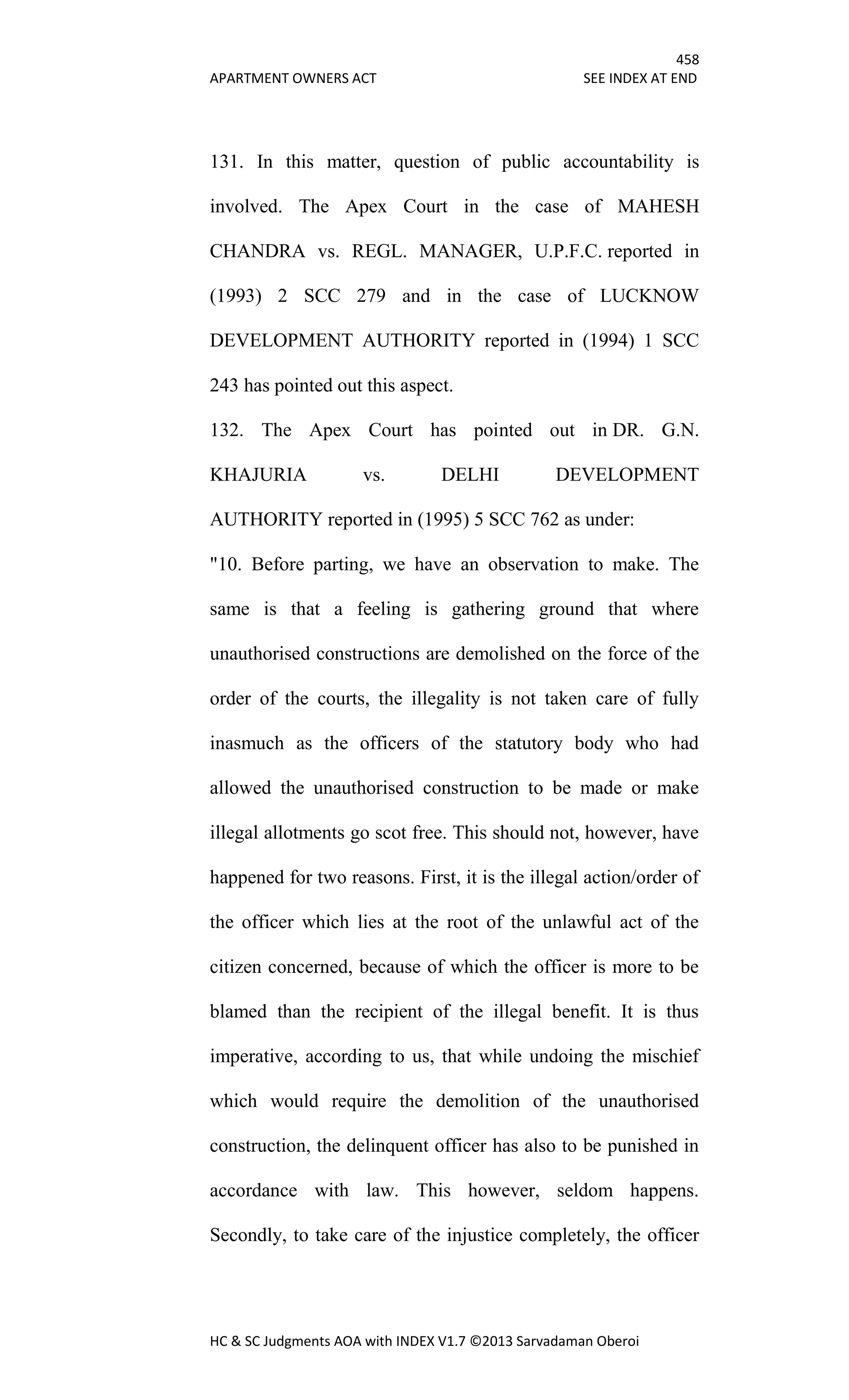458
APARTMENT OWNERS ACT SEE INDEX AT END
HC & SC Judgments AOA with INDEX V1.7 ©2013 Sarvadaman Oberoi
131. In this matter, question of public accountability is
involved. The Apex Court in the case of MAHESH
CHANDRA vs. REGL. MANAGER, U.P.F.C. reported in
(1993) 2 SCC 279 and in the case of LUCKNOW
DEVELOPMENT AUTHORITY reported in (1994) 1 SCC
243 has pointed out this aspect.
132. The Apex Court has pointed out in DR. G.N.
KHAJURIA vs. DELHI DEVELOPMENT
AUTHORITY reported in (1995) 5 SCC 762 as under:
"10. Before parting, we have an observation to make. The
same is that a feeling is gathering ground that where
unauthorised constructions are demolished on the force of the
order of the courts, the illegality is not taken care of fully
inasmuch as the officers of the statutory body who had
allowed the unauthorised construction to be made or make
illegal allotments go scot free. This should not, however, have
happened for two reasons. First, it is the illegal action/order of
the officer which lies at the root of the unlawful act of the
citizen concerned, because of which the officer is more to be
blamed than the recipient of the illegal benefit. It is thus
imperative, according to us, that while undoing the mischief
which would require the demolition of the unauthorised
construction, the delinquent officer has also to be punished in
accordance with law. This however, seldom happens.
Secondly, to take care of the injustice completely, the officer
 