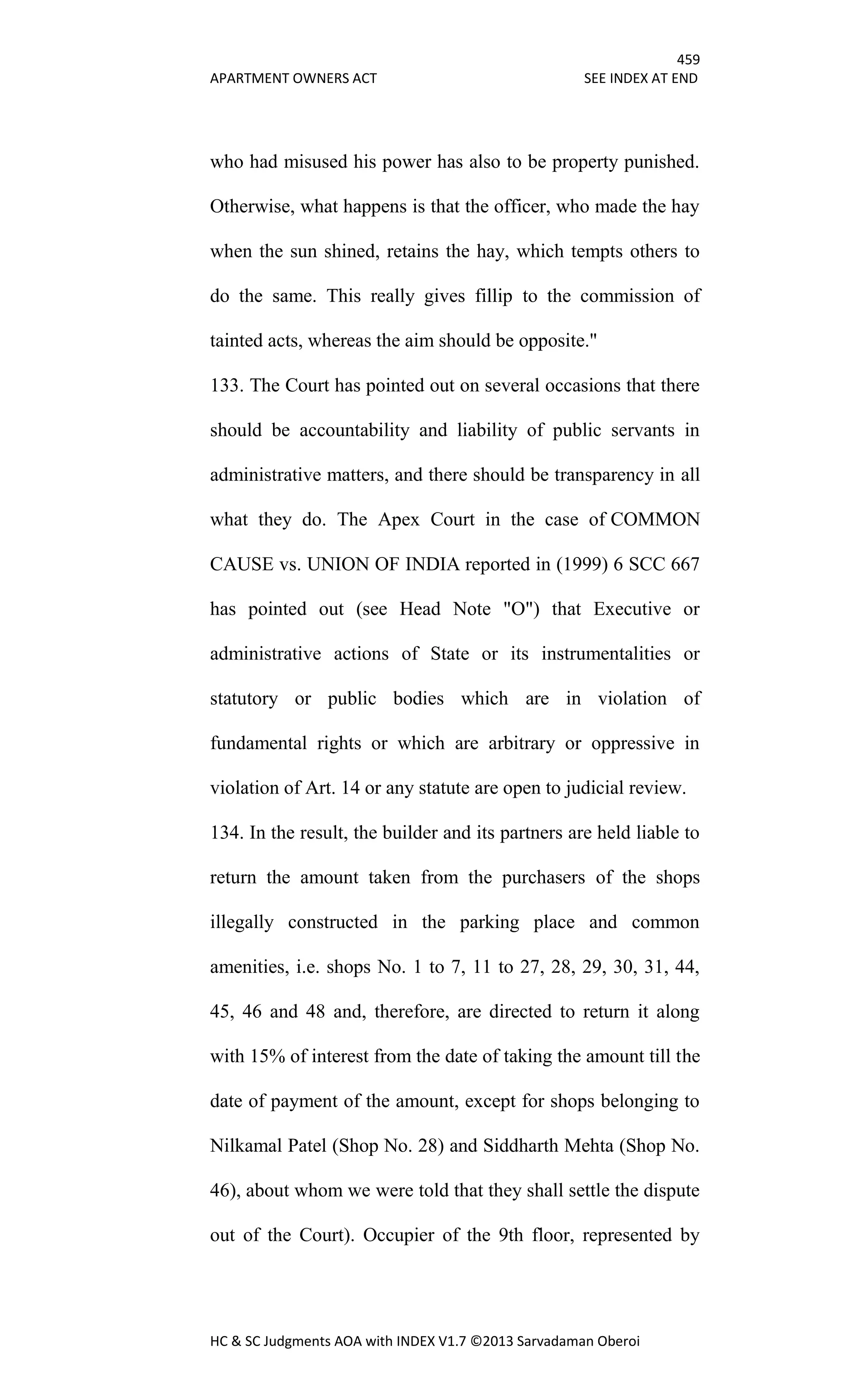 459
APARTMENT OWNERS ACT SEE INDEX AT END
HC & SC Judgments AOA with INDEX V1.7 ©2013 Sarvadaman Oberoi
who had misused his power has also to be property punished.
Otherwise, what happens is that the officer, who made the hay
when the sun shined, retains the hay, which tempts others to
do the same. This really gives fillip to the commission of
tainted acts, whereas the aim should be opposite."
133. The Court has pointed out on several occasions that there
should be accountability and liability of public servants in
administrative matters, and there should be transparency in all
what they do. The Apex Court in the case of COMMON
CAUSE vs. UNION OF INDIA reported in (1999) 6 SCC 667
has pointed out (see Head Note "O") that Executive or
administrative actions of State or its instrumentalities or
statutory or public bodies which are in violation of
fundamental rights or which are arbitrary or oppressive in
violation of Art. 14 or any statute are open to judicial review.
134. In the result, the builder and its partners are held liable to
return the amount taken from the purchasers of the shops
illegally constructed in the parking place and common
amenities, i.e. shops No. 1 to 7, 11 to 27, 28, 29, 30, 31, 44,
45, 46 and 48 and, therefore, are directed to return it along
with 15% of interest from the date of taking the amount till the
date of payment of the amount, except for shops belonging to
Nilkamal Patel (Shop No. 28) and Siddharth Mehta (Shop No.
46), about whom we were told that they shall settle the dispute
out of the Court). Occupier of the 9th floor, represented by
 