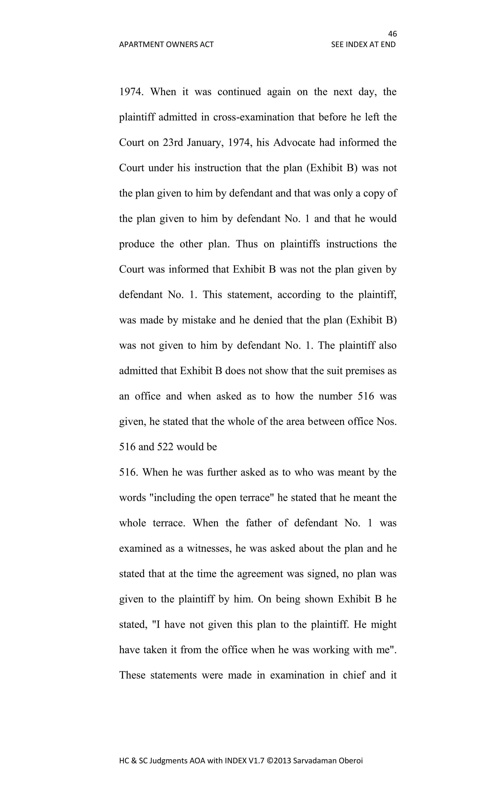 46
APARTMENT OWNERS ACT SEE INDEX AT END
HC & SC Judgments AOA with INDEX V1.7 ©2013 Sarvadaman Oberoi
1974. When it was continued again on the next day, the
plaintiff admitted in cross-examination that before he left the
Court on 23rd January, 1974, his Advocate had informed the
Court under his instruction that the plan (Exhibit B) was not
the plan given to him by defendant and that was only a copy of
the plan given to him by defendant No. 1 and that he would
produce the other plan. Thus on plaintiffs instructions the
Court was informed that Exhibit B was not the plan given by
defendant No. 1. This statement, according to the plaintiff,
was made by mistake and he denied that the plan (Exhibit B)
was not given to him by defendant No. 1. The plaintiff also
admitted that Exhibit B does not show that the suit premises as
an office and when asked as to how the number 516 was
given, he stated that the whole of the area between office Nos.
516 and 522 would be
516. When he was further asked as to who was meant by the
words "including the open terrace" he stated that he meant the
whole terrace. When the father of defendant No. 1 was
examined as a witnesses, he was asked about the plan and he
stated that at the time the agreement was signed, no plan was
given to the plaintiff by him. On being shown Exhibit B he
stated, "I have not given this plan to the plaintiff. He might
have taken it from the office when he was working with me".
These statements were made in examination in chief and it
 