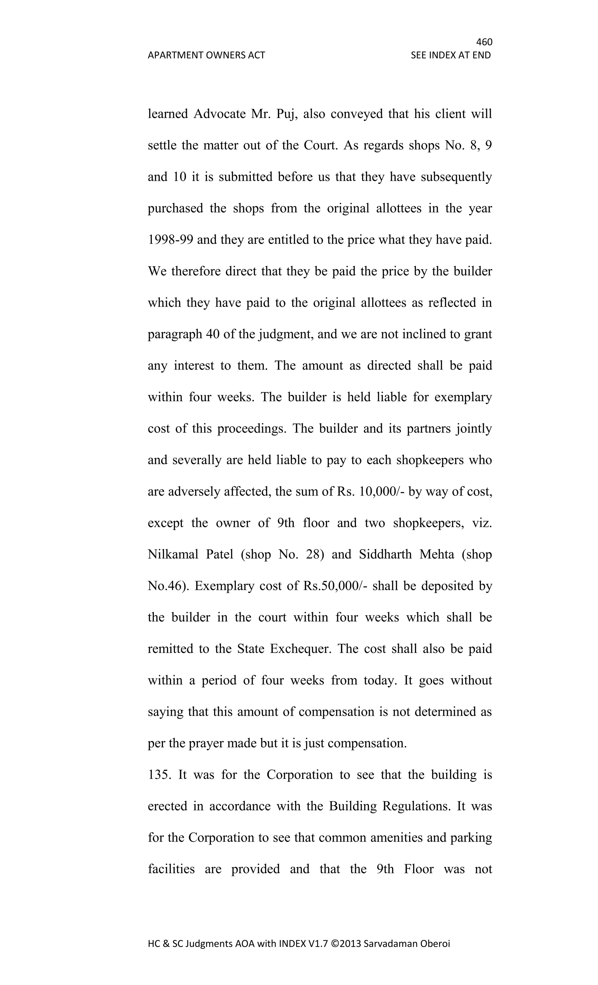 460
APARTMENT OWNERS ACT SEE INDEX AT END
HC & SC Judgments AOA with INDEX V1.7 ©2013 Sarvadaman Oberoi
learned Advocate Mr. Puj, also conveyed that his client will
settle the matter out of the Court. As regards shops No. 8, 9
and 10 it is submitted before us that they have subsequently
purchased the shops from the original allottees in the year
1998-99 and they are entitled to the price what they have paid.
We therefore direct that they be paid the price by the builder
which they have paid to the original allottees as reflected in
paragraph 40 of the judgment, and we are not inclined to grant
any interest to them. The amount as directed shall be paid
within four weeks. The builder is held liable for exemplary
cost of this proceedings. The builder and its partners jointly
and severally are held liable to pay to each shopkeepers who
are adversely affected, the sum of Rs. 10,000/- by way of cost,
except the owner of 9th floor and two shopkeepers, viz.
Nilkamal Patel (shop No. 28) and Siddharth Mehta (shop
No.46). Exemplary cost of Rs.50,000/- shall be deposited by
the builder in the court within four weeks which shall be
remitted to the State Exchequer. The cost shall also be paid
within a period of four weeks from today. It goes without
saying that this amount of compensation is not determined as
per the prayer made but it is just compensation.
135. It was for the Corporation to see that the building is
erected in accordance with the Building Regulations. It was
for the Corporation to see that common amenities and parking
facilities are provided and that the 9th Floor was not
 
