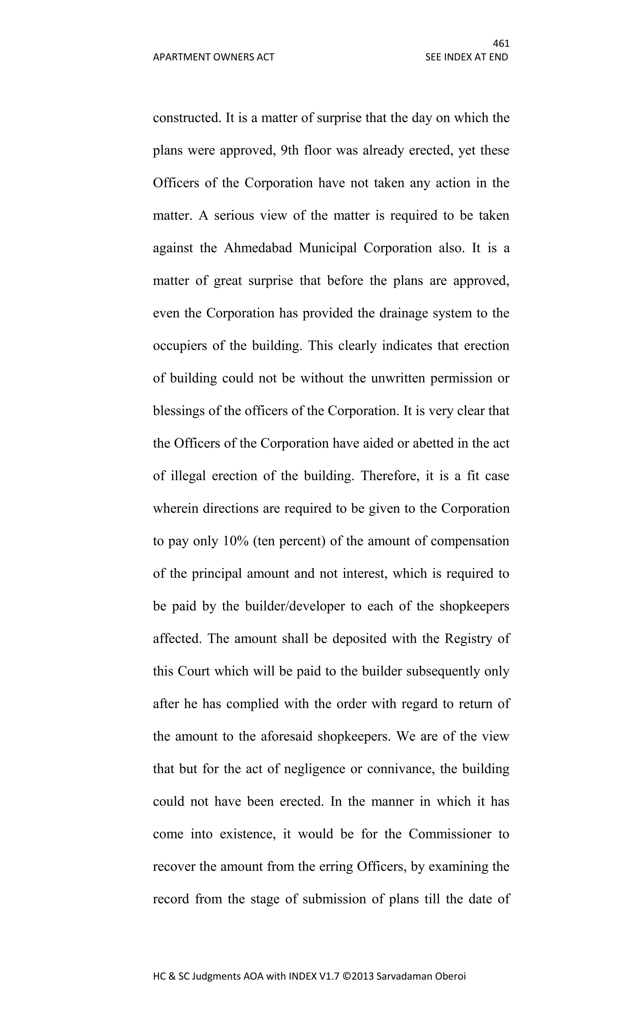 461
APARTMENT OWNERS ACT SEE INDEX AT END
HC & SC Judgments AOA with INDEX V1.7 ©2013 Sarvadaman Oberoi
constructed. It is a matter of surprise that the day on which the
plans were approved, 9th floor was already erected, yet these
Officers of the Corporation have not taken any action in the
matter. A serious view of the matter is required to be taken
against the Ahmedabad Municipal Corporation also. It is a
matter of great surprise that before the plans are approved,
even the Corporation has provided the drainage system to the
occupiers of the building. This clearly indicates that erection
of building could not be without the unwritten permission or
blessings of the officers of the Corporation. It is very clear that
the Officers of the Corporation have aided or abetted in the act
of illegal erection of the building. Therefore, it is a fit case
wherein directions are required to be given to the Corporation
to pay only 10% (ten percent) of the amount of compensation
of the principal amount and not interest, which is required to
be paid by the builder/developer to each of the shopkeepers
affected. The amount shall be deposited with the Registry of
this Court which will be paid to the builder subsequently only
after he has complied with the order with regard to return of
the amount to the aforesaid shopkeepers. We are of the view
that but for the act of negligence or connivance, the building
could not have been erected. In the manner in which it has
come into existence, it would be for the Commissioner to
recover the amount from the erring Officers, by examining the
record from the stage of submission of plans till the date of
 