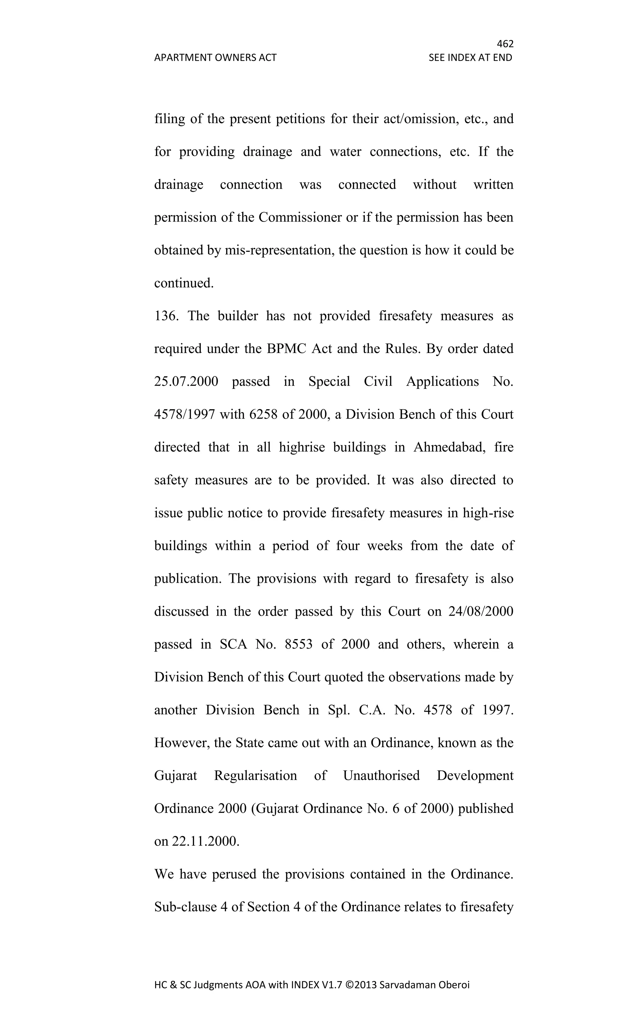 462
APARTMENT OWNERS ACT SEE INDEX AT END
HC & SC Judgments AOA with INDEX V1.7 ©2013 Sarvadaman Oberoi
filing of the present petitions for their act/omission, etc., and
for providing drainage and water connections, etc. If the
drainage connection was connected without written
permission of the Commissioner or if the permission has been
obtained by mis-representation, the question is how it could be
continued.
136. The builder has not provided firesafety measures as
required under the BPMC Act and the Rules. By order dated
25.07.2000 passed in Special Civil Applications No.
4578/1997 with 6258 of 2000, a Division Bench of this Court
directed that in all highrise buildings in Ahmedabad, fire
safety measures are to be provided. It was also directed to
issue public notice to provide firesafety measures in high-rise
buildings within a period of four weeks from the date of
publication. The provisions with regard to firesafety is also
discussed in the order passed by this Court on 24/08/2000
passed in SCA No. 8553 of 2000 and others, wherein a
Division Bench of this Court quoted the observations made by
another Division Bench in Spl. C.A. No. 4578 of 1997.
However, the State came out with an Ordinance, known as the
Gujarat Regularisation of Unauthorised Development
Ordinance 2000 (Gujarat Ordinance No. 6 of 2000) published
on 22.11.2000.
We have perused the provisions contained in the Ordinance.
Sub-clause 4 of Section 4 of the Ordinance relates to firesafety
 