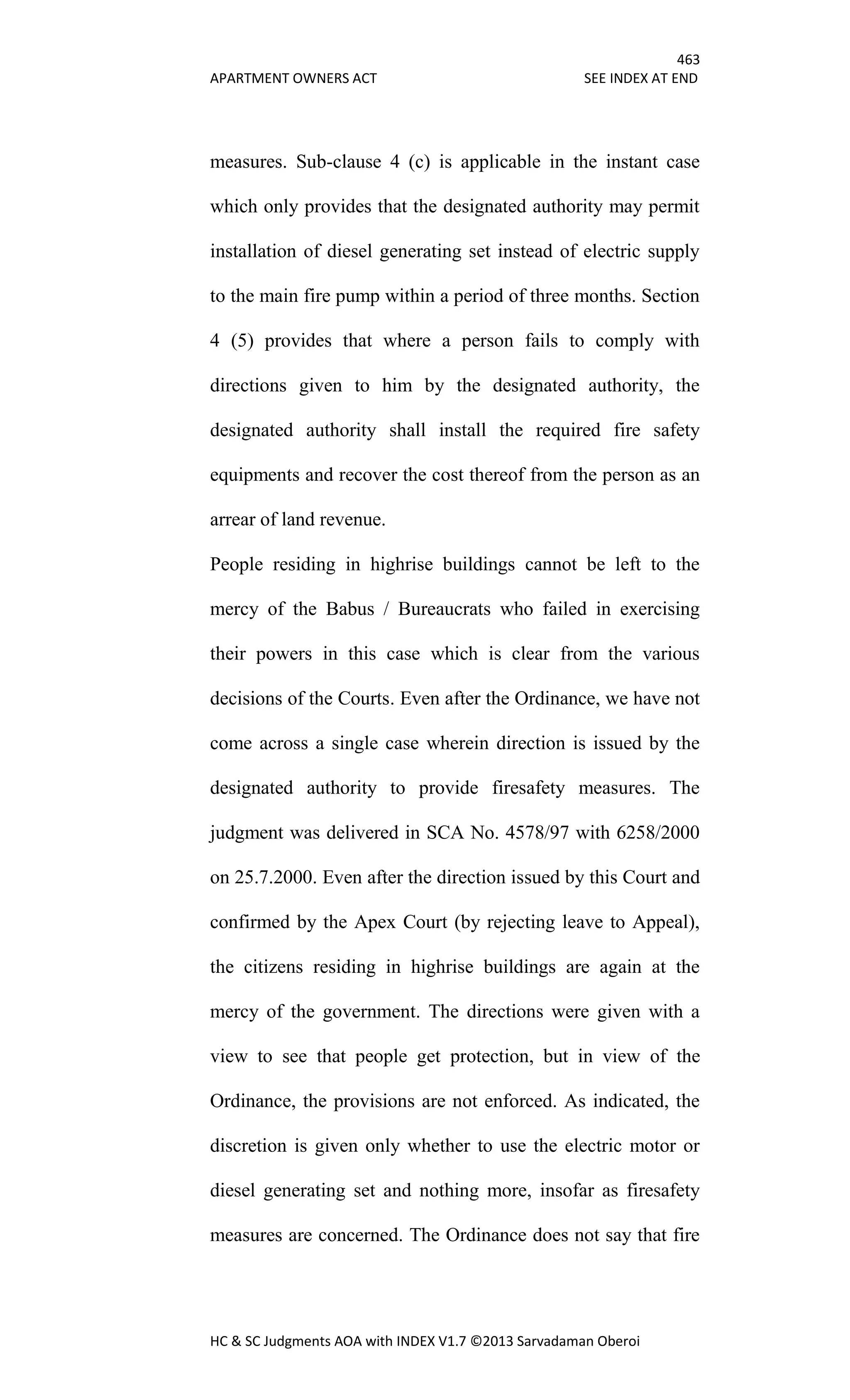 463
APARTMENT OWNERS ACT SEE INDEX AT END
HC & SC Judgments AOA with INDEX V1.7 ©2013 Sarvadaman Oberoi
measures. Sub-clause 4 (c) is applicable in the instant case
which only provides that the designated authority may permit
installation of diesel generating set instead of electric supply
to the main fire pump within a period of three months. Section
4 (5) provides that where a person fails to comply with
directions given to him by the designated authority, the
designated authority shall install the required fire safety
equipments and recover the cost thereof from the person as an
arrear of land revenue.
People residing in highrise buildings cannot be left to the
mercy of the Babus / Bureaucrats who failed in exercising
their powers in this case which is clear from the various
decisions of the Courts. Even after the Ordinance, we have not
come across a single case wherein direction is issued by the
designated authority to provide firesafety measures. The
judgment was delivered in SCA No. 4578/97 with 6258/2000
on 25.7.2000. Even after the direction issued by this Court and
confirmed by the Apex Court (by rejecting leave to Appeal),
the citizens residing in highrise buildings are again at the
mercy of the government. The directions were given with a
view to see that people get protection, but in view of the
Ordinance, the provisions are not enforced. As indicated, the
discretion is given only whether to use the electric motor or
diesel generating set and nothing more, insofar as firesafety
measures are concerned. The Ordinance does not say that fire
 