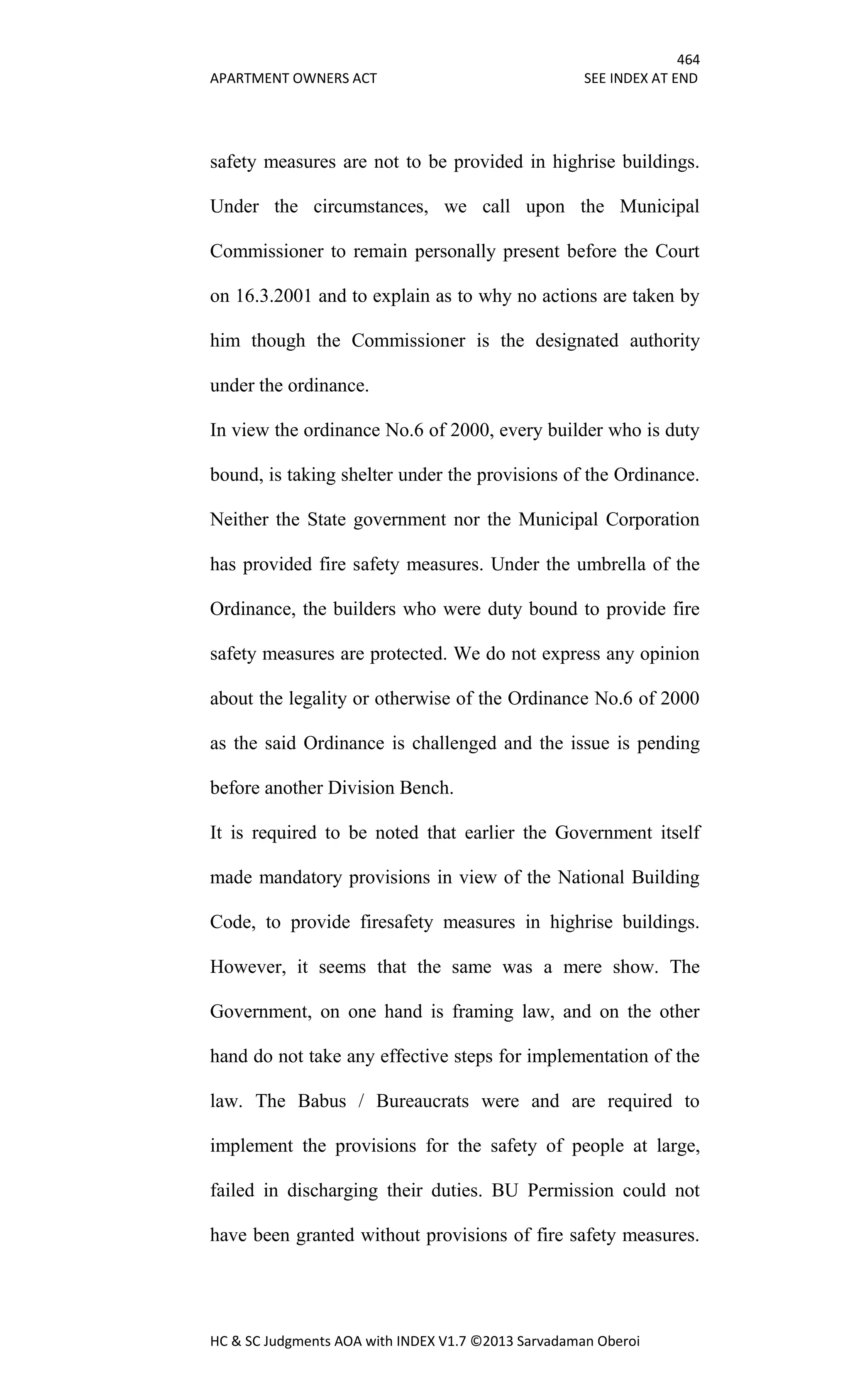 464
APARTMENT OWNERS ACT SEE INDEX AT END
HC & SC Judgments AOA with INDEX V1.7 ©2013 Sarvadaman Oberoi
safety measures are not to be provided in highrise buildings.
Under the circumstances, we call upon the Municipal
Commissioner to remain personally present before the Court
on 16.3.2001 and to explain as to why no actions are taken by
him though the Commissioner is the designated authority
under the ordinance.
In view the ordinance No.6 of 2000, every builder who is duty
bound, is taking shelter under the provisions of the Ordinance.
Neither the State government nor the Municipal Corporation
has provided fire safety measures. Under the umbrella of the
Ordinance, the builders who were duty bound to provide fire
safety measures are protected. We do not express any opinion
about the legality or otherwise of the Ordinance No.6 of 2000
as the said Ordinance is challenged and the issue is pending
before another Division Bench.
It is required to be noted that earlier the Government itself
made mandatory provisions in view of the National Building
Code, to provide firesafety measures in highrise buildings.
However, it seems that the same was a mere show. The
Government, on one hand is framing law, and on the other
hand do not take any effective steps for implementation of the
law. The Babus / Bureaucrats were and are required to
implement the provisions for the safety of people at large,
failed in discharging their duties. BU Permission could not
have been granted without provisions of fire safety measures.
 