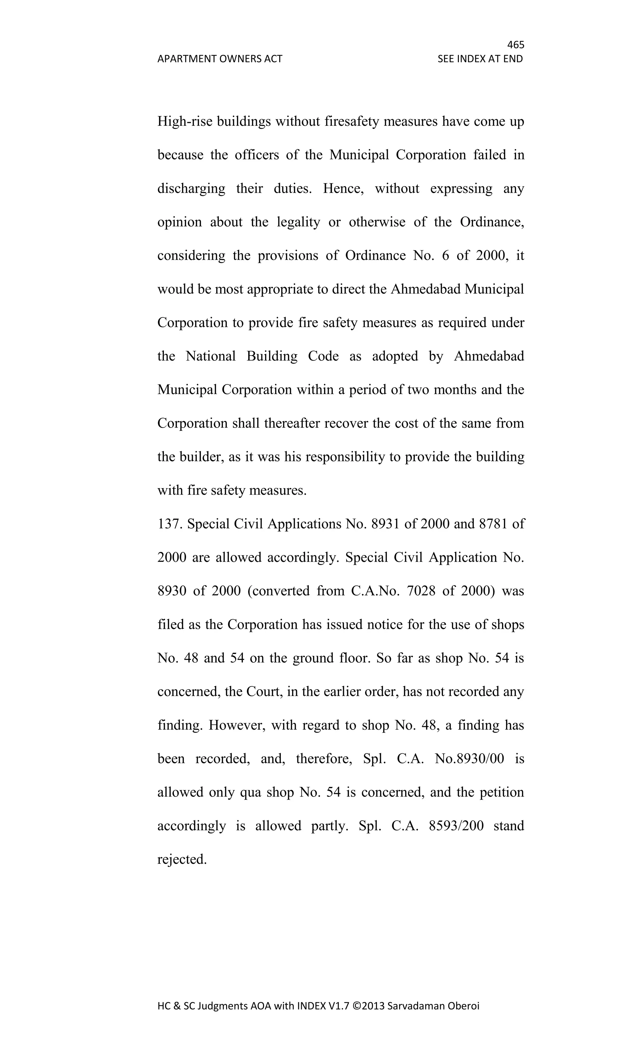 465
APARTMENT OWNERS ACT SEE INDEX AT END
HC & SC Judgments AOA with INDEX V1.7 ©2013 Sarvadaman Oberoi
High-rise buildings without firesafety measures have come up
because the officers of the Municipal Corporation failed in
discharging their duties. Hence, without expressing any
opinion about the legality or otherwise of the Ordinance,
considering the provisions of Ordinance No. 6 of 2000, it
would be most appropriate to direct the Ahmedabad Municipal
Corporation to provide fire safety measures as required under
the National Building Code as adopted by Ahmedabad
Municipal Corporation within a period of two months and the
Corporation shall thereafter recover the cost of the same from
the builder, as it was his responsibility to provide the building
with fire safety measures.
137. Special Civil Applications No. 8931 of 2000 and 8781 of
2000 are allowed accordingly. Special Civil Application No.
8930 of 2000 (converted from C.A.No. 7028 of 2000) was
filed as the Corporation has issued notice for the use of shops
No. 48 and 54 on the ground floor. So far as shop No. 54 is
concerned, the Court, in the earlier order, has not recorded any
finding. However, with regard to shop No. 48, a finding has
been recorded, and, therefore, Spl. C.A. No.8930/00 is
allowed only qua shop No. 54 is concerned, and the petition
accordingly is allowed partly. Spl. C.A. 8593/200 stand
rejected.
 