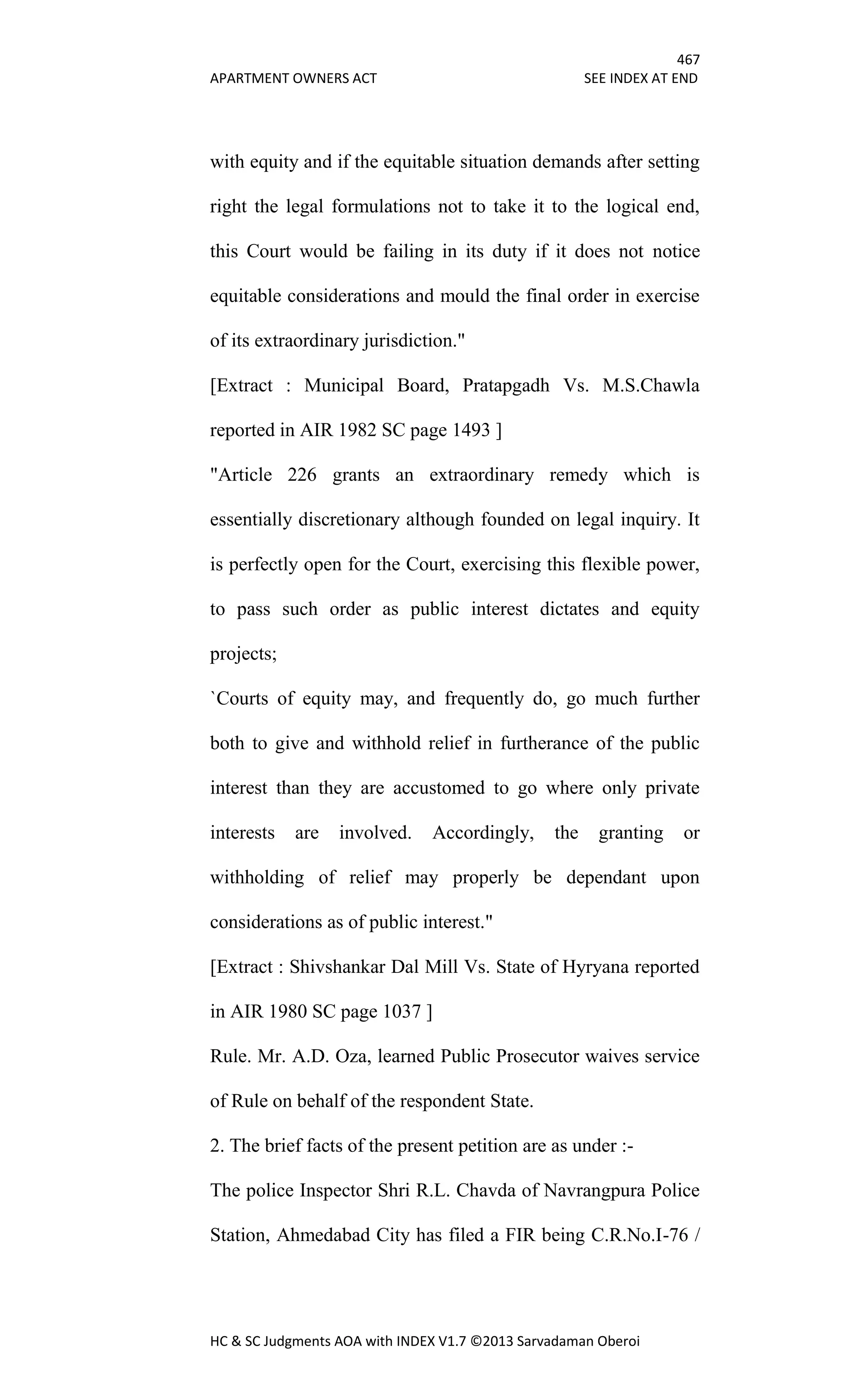 467
APARTMENT OWNERS ACT SEE INDEX AT END
HC & SC Judgments AOA with INDEX V1.7 ©2013 Sarvadaman Oberoi
with equity and if the equitable situation demands after setting
right the legal formulations not to take it to the logical end,
this Court would be failing in its duty if it does not notice
equitable considerations and mould the final order in exercise
of its extraordinary jurisdiction."
[Extract : Municipal Board, Pratapgadh Vs. M.S.Chawla
reported in AIR 1982 SC page 1493 ]
"Article 226 grants an extraordinary remedy which is
essentially discretionary although founded on legal inquiry. It
is perfectly open for the Court, exercising this flexible power,
to pass such order as public interest dictates and equity
projects;
`Courts of equity may, and frequently do, go much further
both to give and withhold relief in furtherance of the public
interest than they are accustomed to go where only private
interests are involved. Accordingly, the granting or
withholding of relief may properly be dependant upon
considerations as of public interest."
[Extract : Shivshankar Dal Mill Vs. State of Hyryana reported
in AIR 1980 SC page 1037 ]
Rule. Mr. A.D. Oza, learned Public Prosecutor waives service
of Rule on behalf of the respondent State.
2. The brief facts of the present petition are as under :-
The police Inspector Shri R.L. Chavda of Navrangpura Police
Station, Ahmedabad City has filed a FIR being C.R.No.I-76 /
 