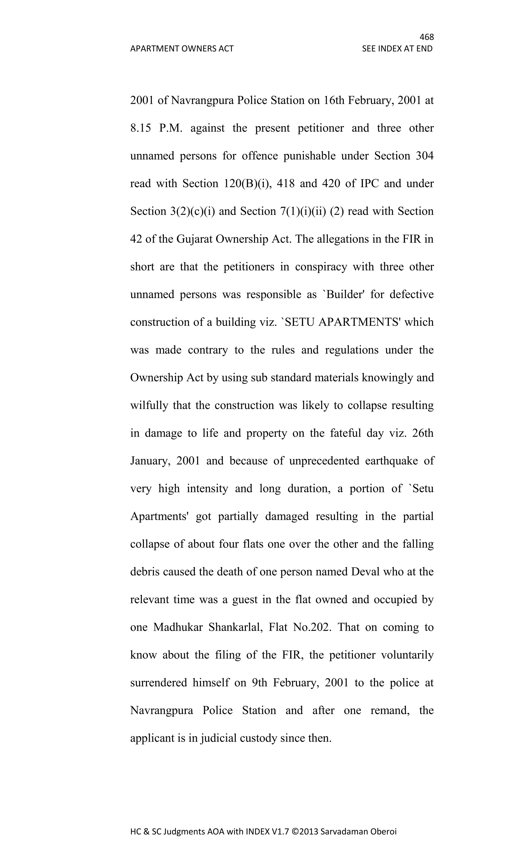 468
APARTMENT OWNERS ACT SEE INDEX AT END
HC & SC Judgments AOA with INDEX V1.7 ©2013 Sarvadaman Oberoi
2001 of Navrangpura Police Station on 16th February, 2001 at
8.15 P.M. against the present petitioner and three other
unnamed persons for offence punishable under Section 304
read with Section 120(B)(i), 418 and 420 of IPC and under
Section 3(2)(c)(i) and Section 7(1)(i)(ii) (2) read with Section
42 of the Gujarat Ownership Act. The allegations in the FIR in
short are that the petitioners in conspiracy with three other
unnamed persons was responsible as `Builder' for defective
construction of a building viz. `SETU APARTMENTS' which
was made contrary to the rules and regulations under the
Ownership Act by using sub standard materials knowingly and
wilfully that the construction was likely to collapse resulting
in damage to life and property on the fateful day viz. 26th
January, 2001 and because of unprecedented earthquake of
very high intensity and long duration, a portion of `Setu
Apartments' got partially damaged resulting in the partial
collapse of about four flats one over the other and the falling
debris caused the death of one person named Deval who at the
relevant time was a guest in the flat owned and occupied by
one Madhukar Shankarlal, Flat No.202. That on coming to
know about the filing of the FIR, the petitioner voluntarily
surrendered himself on 9th February, 2001 to the police at
Navrangpura Police Station and after one remand, the
applicant is in judicial custody since then.
 
