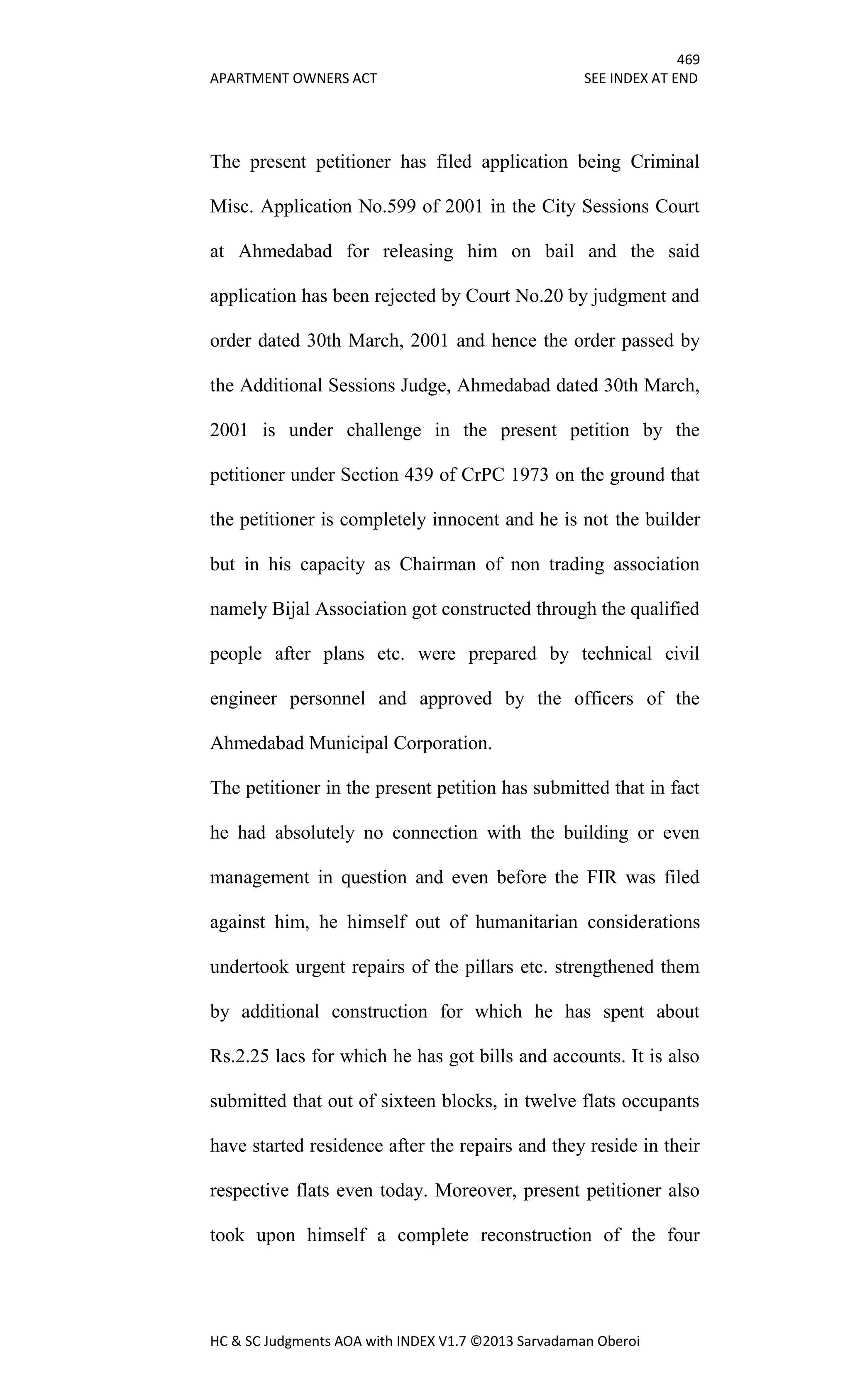 469
APARTMENT OWNERS ACT SEE INDEX AT END
HC & SC Judgments AOA with INDEX V1.7 ©2013 Sarvadaman Oberoi
The present petitioner has filed application being Criminal
Misc. Application No.599 of 2001 in the City Sessions Court
at Ahmedabad for releasing him on bail and the said
application has been rejected by Court No.20 by judgment and
order dated 30th March, 2001 and hence the order passed by
the Additional Sessions Judge, Ahmedabad dated 30th March,
2001 is under challenge in the present petition by the
petitioner under Section 439 of CrPC 1973 on the ground that
the petitioner is completely innocent and he is not the builder
but in his capacity as Chairman of non trading association
namely Bijal Association got constructed through the qualified
people after plans etc. were prepared by technical civil
engineer personnel and approved by the officers of the
Ahmedabad Municipal Corporation.
The petitioner in the present petition has submitted that in fact
he had absolutely no connection with the building or even
management in question and even before the FIR was filed
against him, he himself out of humanitarian considerations
undertook urgent repairs of the pillars etc. strengthened them
by additional construction for which he has spent about
Rs.2.25 lacs for which he has got bills and accounts. It is also
submitted that out of sixteen blocks, in twelve flats occupants
have started residence after the repairs and they reside in their
respective flats even today. Moreover, present petitioner also
took upon himself a complete reconstruction of the four
 