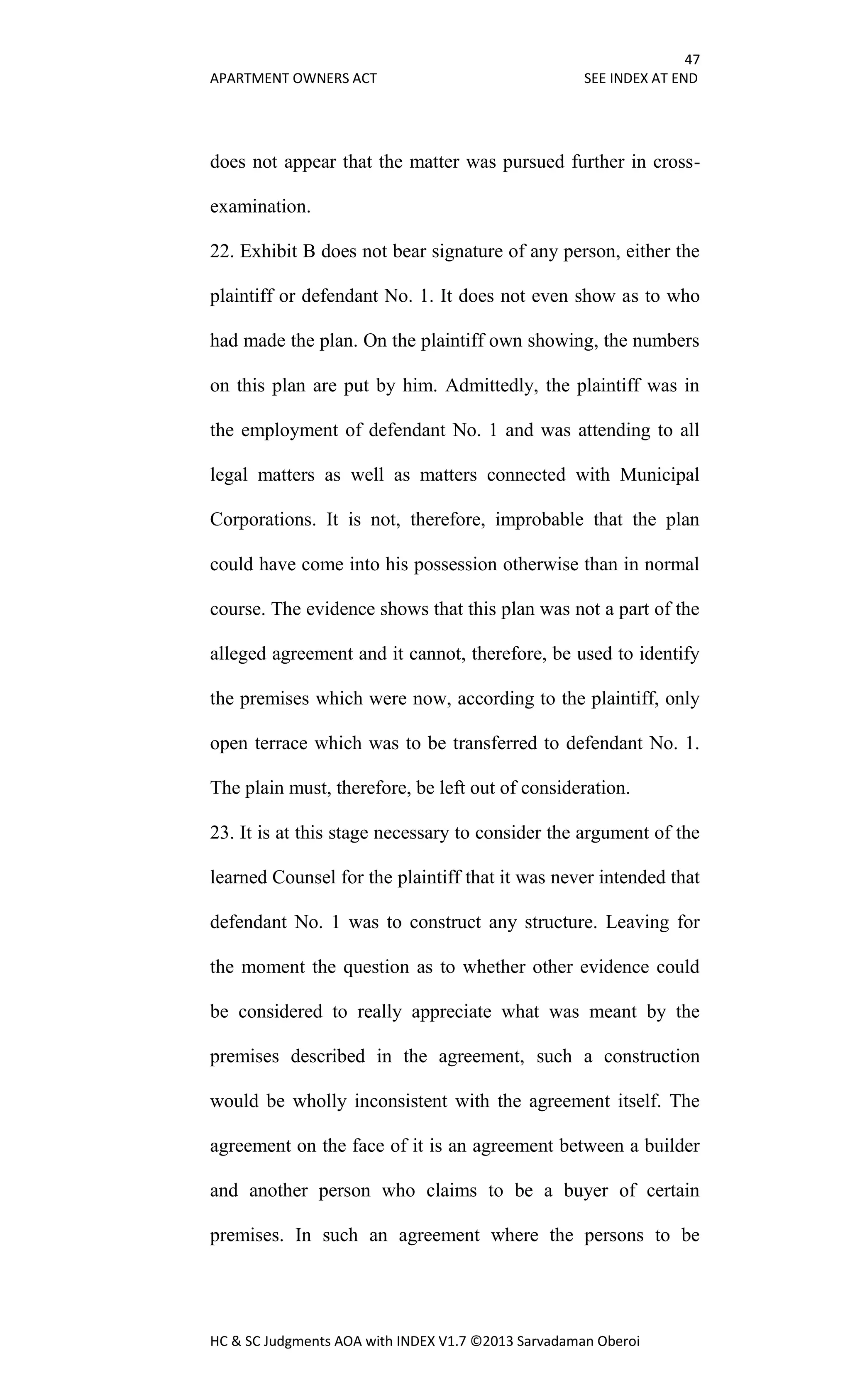 47
APARTMENT OWNERS ACT SEE INDEX AT END
HC & SC Judgments AOA with INDEX V1.7 ©2013 Sarvadaman Oberoi
does not appear that the matter was pursued further in cross-
examination.
22. Exhibit B does not bear signature of any person, either the
plaintiff or defendant No. 1. It does not even show as to who
had made the plan. On the plaintiff own showing, the numbers
on this plan are put by him. Admittedly, the plaintiff was in
the employment of defendant No. 1 and was attending to all
legal matters as well as matters connected with Municipal
Corporations. It is not, therefore, improbable that the plan
could have come into his possession otherwise than in normal
course. The evidence shows that this plan was not a part of the
alleged agreement and it cannot, therefore, be used to identify
the premises which were now, according to the plaintiff, only
open terrace which was to be transferred to defendant No. 1.
The plain must, therefore, be left out of consideration.
23. It is at this stage necessary to consider the argument of the
learned Counsel for the plaintiff that it was never intended that
defendant No. 1 was to construct any structure. Leaving for
the moment the question as to whether other evidence could
be considered to really appreciate what was meant by the
premises described in the agreement, such a construction
would be wholly inconsistent with the agreement itself. The
agreement on the face of it is an agreement between a builder
and another person who claims to be a buyer of certain
premises. In such an agreement where the persons to be
 