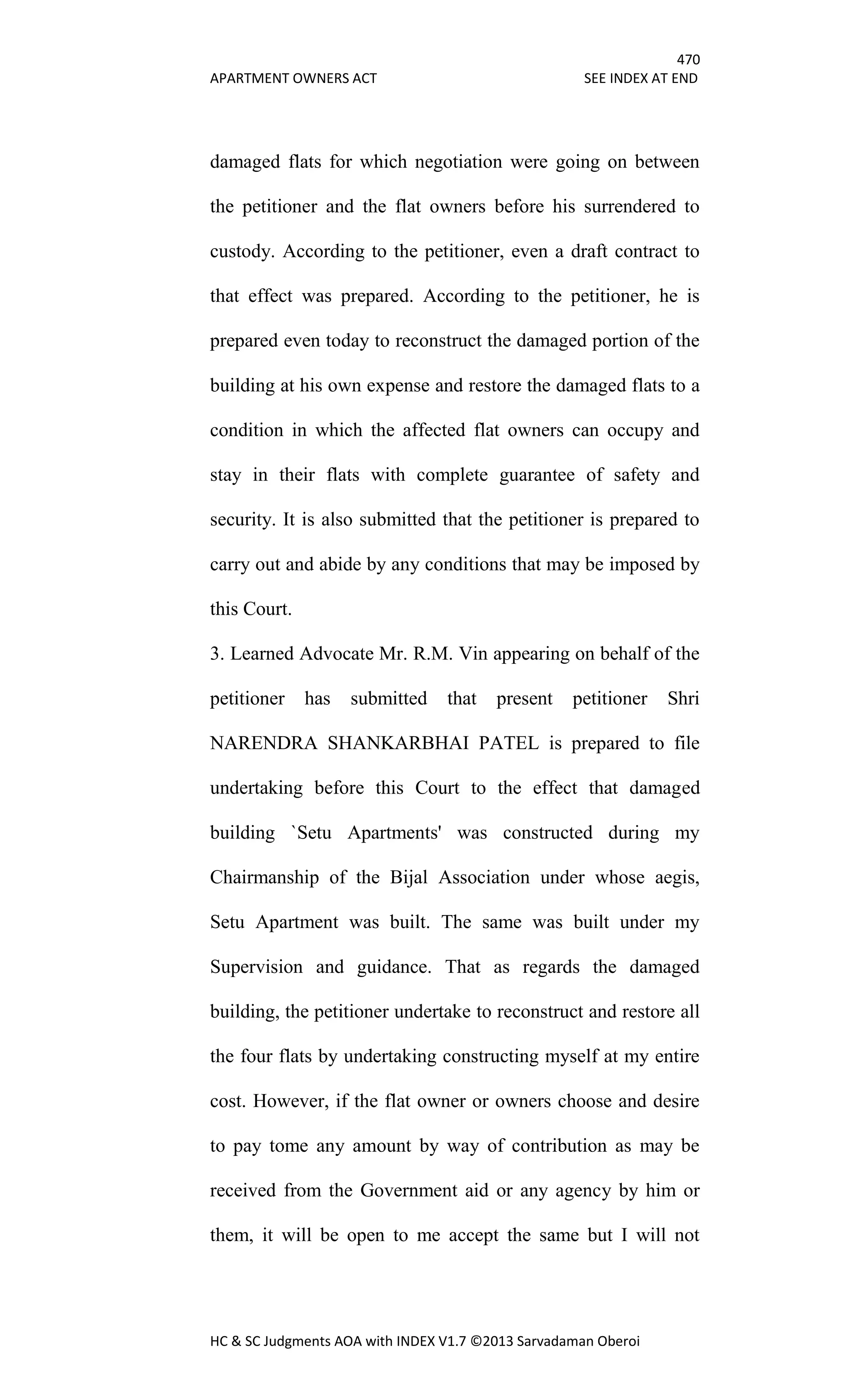 470
APARTMENT OWNERS ACT SEE INDEX AT END
HC & SC Judgments AOA with INDEX V1.7 ©2013 Sarvadaman Oberoi
damaged flats for which negotiation were going on between
the petitioner and the flat owners before his surrendered to
custody. According to the petitioner, even a draft contract to
that effect was prepared. According to the petitioner, he is
prepared even today to reconstruct the damaged portion of the
building at his own expense and restore the damaged flats to a
condition in which the affected flat owners can occupy and
stay in their flats with complete guarantee of safety and
security. It is also submitted that the petitioner is prepared to
carry out and abide by any conditions that may be imposed by
this Court.
3. Learned Advocate Mr. R.M. Vin appearing on behalf of the
petitioner has submitted that present petitioner Shri
NARENDRA SHANKARBHAI PATEL is prepared to file
undertaking before this Court to the effect that damaged
building `Setu Apartments' was constructed during my
Chairmanship of the Bijal Association under whose aegis,
Setu Apartment was built. The same was built under my
Supervision and guidance. That as regards the damaged
building, the petitioner undertake to reconstruct and restore all
the four flats by undertaking constructing myself at my entire
cost. However, if the flat owner or owners choose and desire
to pay tome any amount by way of contribution as may be
received from the Government aid or any agency by him or
them, it will be open to me accept the same but I will not
 