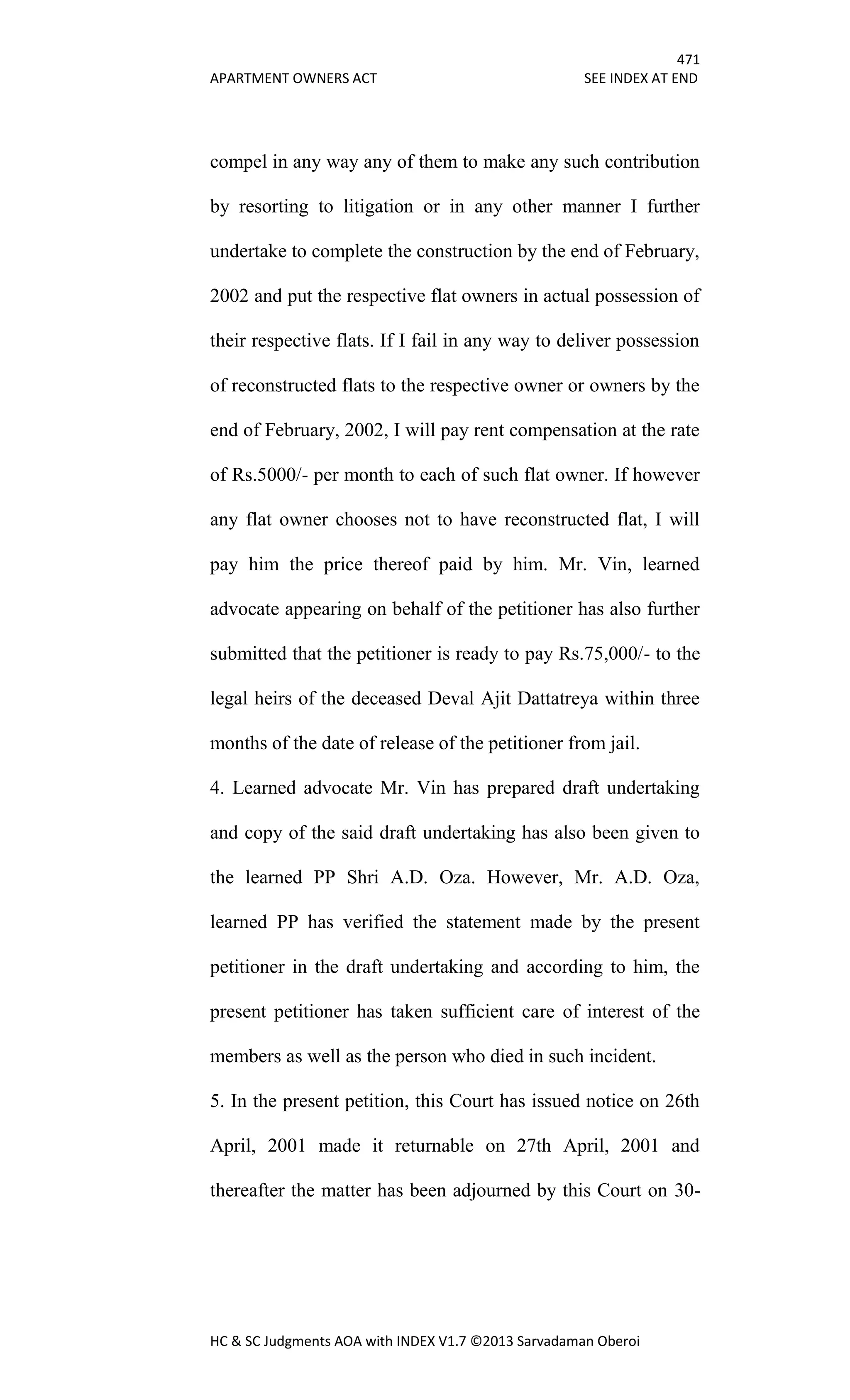 471
APARTMENT OWNERS ACT SEE INDEX AT END
HC & SC Judgments AOA with INDEX V1.7 ©2013 Sarvadaman Oberoi
compel in any way any of them to make any such contribution
by resorting to litigation or in any other manner I further
undertake to complete the construction by the end of February,
2002 and put the respective flat owners in actual possession of
their respective flats. If I fail in any way to deliver possession
of reconstructed flats to the respective owner or owners by the
end of February, 2002, I will pay rent compensation at the rate
of Rs.5000/- per month to each of such flat owner. If however
any flat owner chooses not to have reconstructed flat, I will
pay him the price thereof paid by him. Mr. Vin, learned
advocate appearing on behalf of the petitioner has also further
submitted that the petitioner is ready to pay Rs.75,000/- to the
legal heirs of the deceased Deval Ajit Dattatreya within three
months of the date of release of the petitioner from jail.
4. Learned advocate Mr. Vin has prepared draft undertaking
and copy of the said draft undertaking has also been given to
the learned PP Shri A.D. Oza. However, Mr. A.D. Oza,
learned PP has verified the statement made by the present
petitioner in the draft undertaking and according to him, the
present petitioner has taken sufficient care of interest of the
members as well as the person who died in such incident.
5. In the present petition, this Court has issued notice on 26th
April, 2001 made it returnable on 27th April, 2001 and
thereafter the matter has been adjourned by this Court on 30-
 