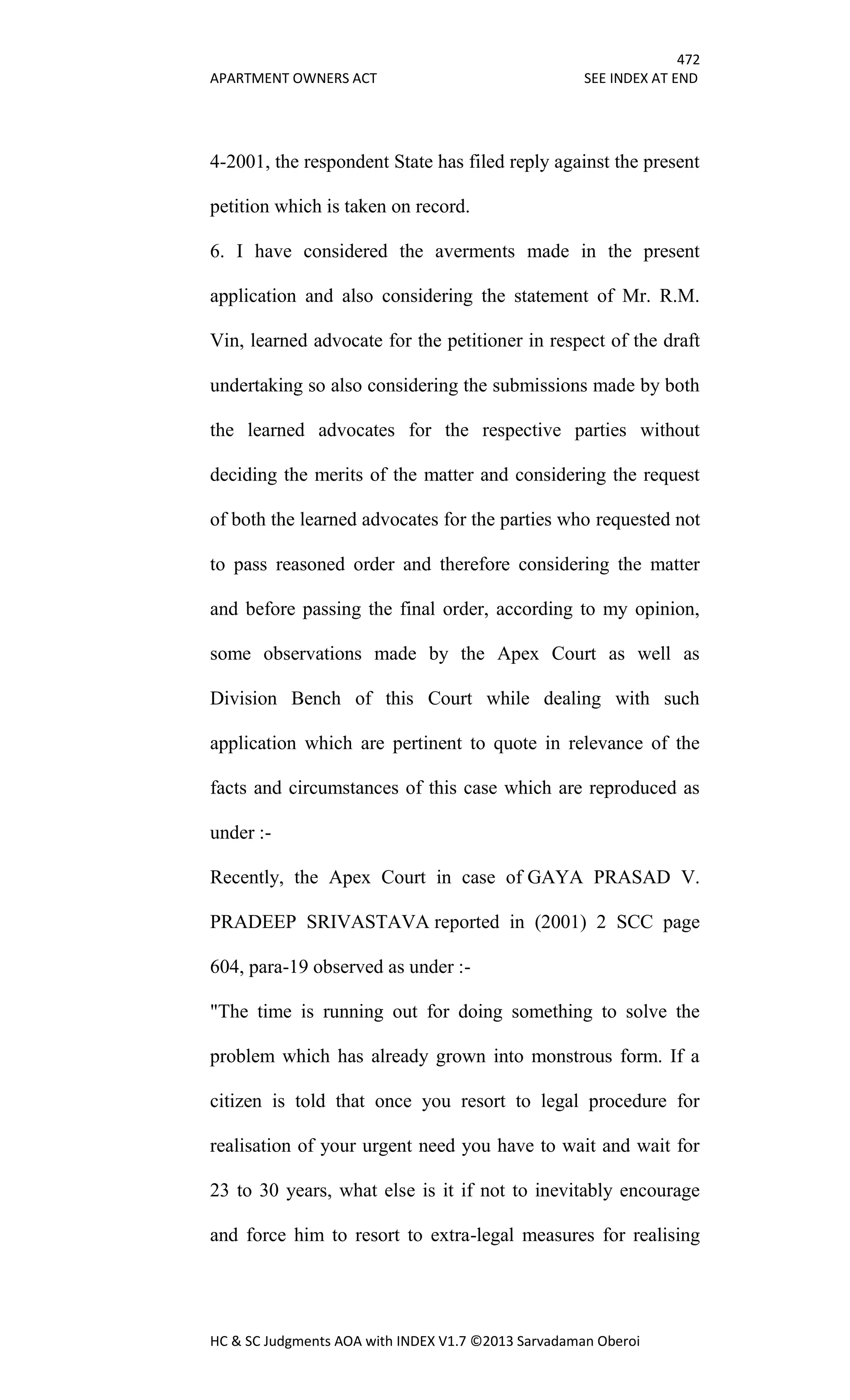 472
APARTMENT OWNERS ACT SEE INDEX AT END
HC & SC Judgments AOA with INDEX V1.7 ©2013 Sarvadaman Oberoi
4-2001, the respondent State has filed reply against the present
petition which is taken on record.
6. I have considered the averments made in the present
application and also considering the statement of Mr. R.M.
Vin, learned advocate for the petitioner in respect of the draft
undertaking so also considering the submissions made by both
the learned advocates for the respective parties without
deciding the merits of the matter and considering the request
of both the learned advocates for the parties who requested not
to pass reasoned order and therefore considering the matter
and before passing the final order, according to my opinion,
some observations made by the Apex Court as well as
Division Bench of this Court while dealing with such
application which are pertinent to quote in relevance of the
facts and circumstances of this case which are reproduced as
under :-
Recently, the Apex Court in case of GAYA PRASAD V.
PRADEEP SRIVASTAVA reported in (2001) 2 SCC page
604, para-19 observed as under :-
"The time is running out for doing something to solve the
problem which has already grown into monstrous form. If a
citizen is told that once you resort to legal procedure for
realisation of your urgent need you have to wait and wait for
23 to 30 years, what else is it if not to inevitably encourage
and force him to resort to extra-legal measures for realising
 