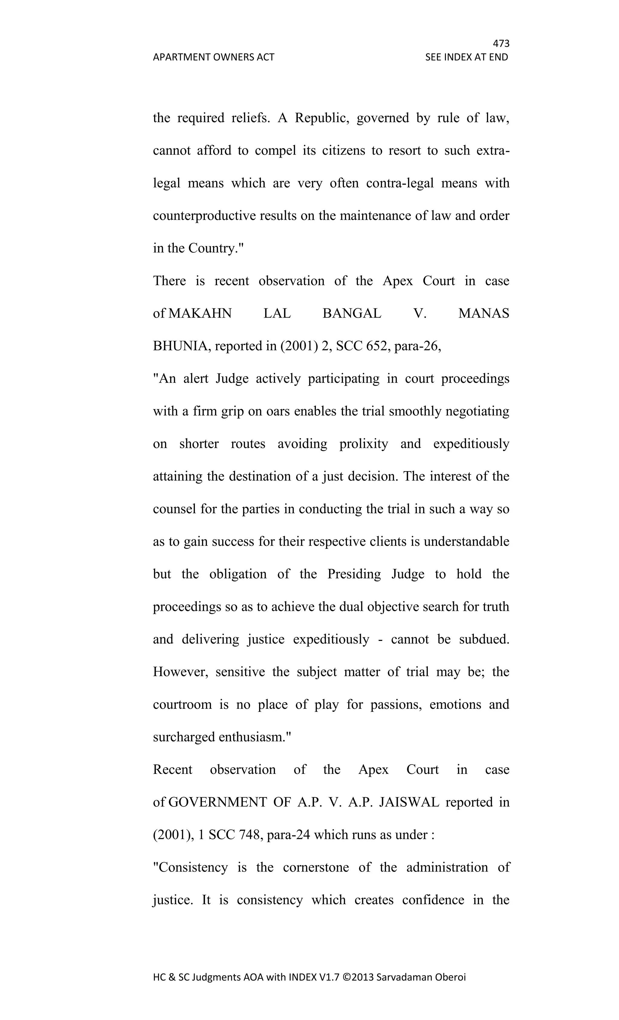 473
APARTMENT OWNERS ACT SEE INDEX AT END
HC & SC Judgments AOA with INDEX V1.7 ©2013 Sarvadaman Oberoi
the required reliefs. A Republic, governed by rule of law,
cannot afford to compel its citizens to resort to such extra-
legal means which are very often contra-legal means with
counterproductive results on the maintenance of law and order
in the Country."
There is recent observation of the Apex Court in case
of MAKAHN LAL BANGAL V. MANAS
BHUNIA, reported in (2001) 2, SCC 652, para-26,
"An alert Judge actively participating in court proceedings
with a firm grip on oars enables the trial smoothly negotiating
on shorter routes avoiding prolixity and expeditiously
attaining the destination of a just decision. The interest of the
counsel for the parties in conducting the trial in such a way so
as to gain success for their respective clients is understandable
but the obligation of the Presiding Judge to hold the
proceedings so as to achieve the dual objective search for truth
and delivering justice expeditiously - cannot be subdued.
However, sensitive the subject matter of trial may be; the
courtroom is no place of play for passions, emotions and
surcharged enthusiasm."
Recent observation of the Apex Court in case
of GOVERNMENT OF A.P. V. A.P. JAISWAL reported in
(2001), 1 SCC 748, para-24 which runs as under :
"Consistency is the cornerstone of the administration of
justice. It is consistency which creates confidence in the
 