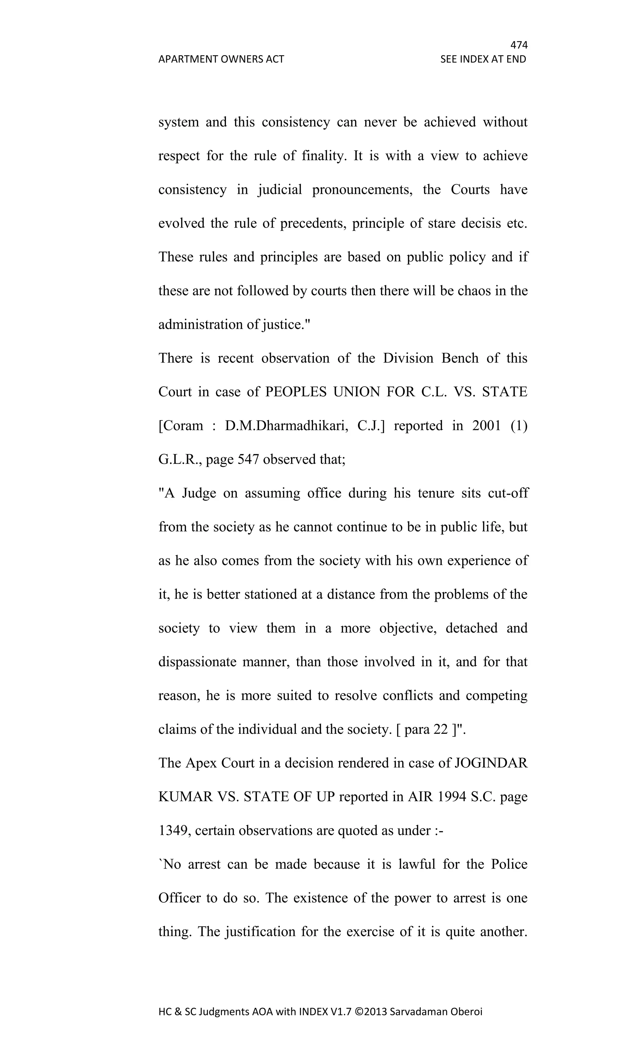 474
APARTMENT OWNERS ACT SEE INDEX AT END
HC & SC Judgments AOA with INDEX V1.7 ©2013 Sarvadaman Oberoi
system and this consistency can never be achieved without
respect for the rule of finality. It is with a view to achieve
consistency in judicial pronouncements, the Courts have
evolved the rule of precedents, principle of stare decisis etc.
These rules and principles are based on public policy and if
these are not followed by courts then there will be chaos in the
administration of justice."
There is recent observation of the Division Bench of this
Court in case of PEOPLES UNION FOR C.L. VS. STATE
[Coram : D.M.Dharmadhikari, C.J.] reported in 2001 (1)
G.L.R., page 547 observed that;
"A Judge on assuming office during his tenure sits cut-off
from the society as he cannot continue to be in public life, but
as he also comes from the society with his own experience of
it, he is better stationed at a distance from the problems of the
society to view them in a more objective, detached and
dispassionate manner, than those involved in it, and for that
reason, he is more suited to resolve conflicts and competing
claims of the individual and the society. [ para 22 ]".
The Apex Court in a decision rendered in case of JOGINDAR
KUMAR VS. STATE OF UP reported in AIR 1994 S.C. page
1349, certain observations are quoted as under :-
`No arrest can be made because it is lawful for the Police
Officer to do so. The existence of the power to arrest is one
thing. The justification for the exercise of it is quite another.
 