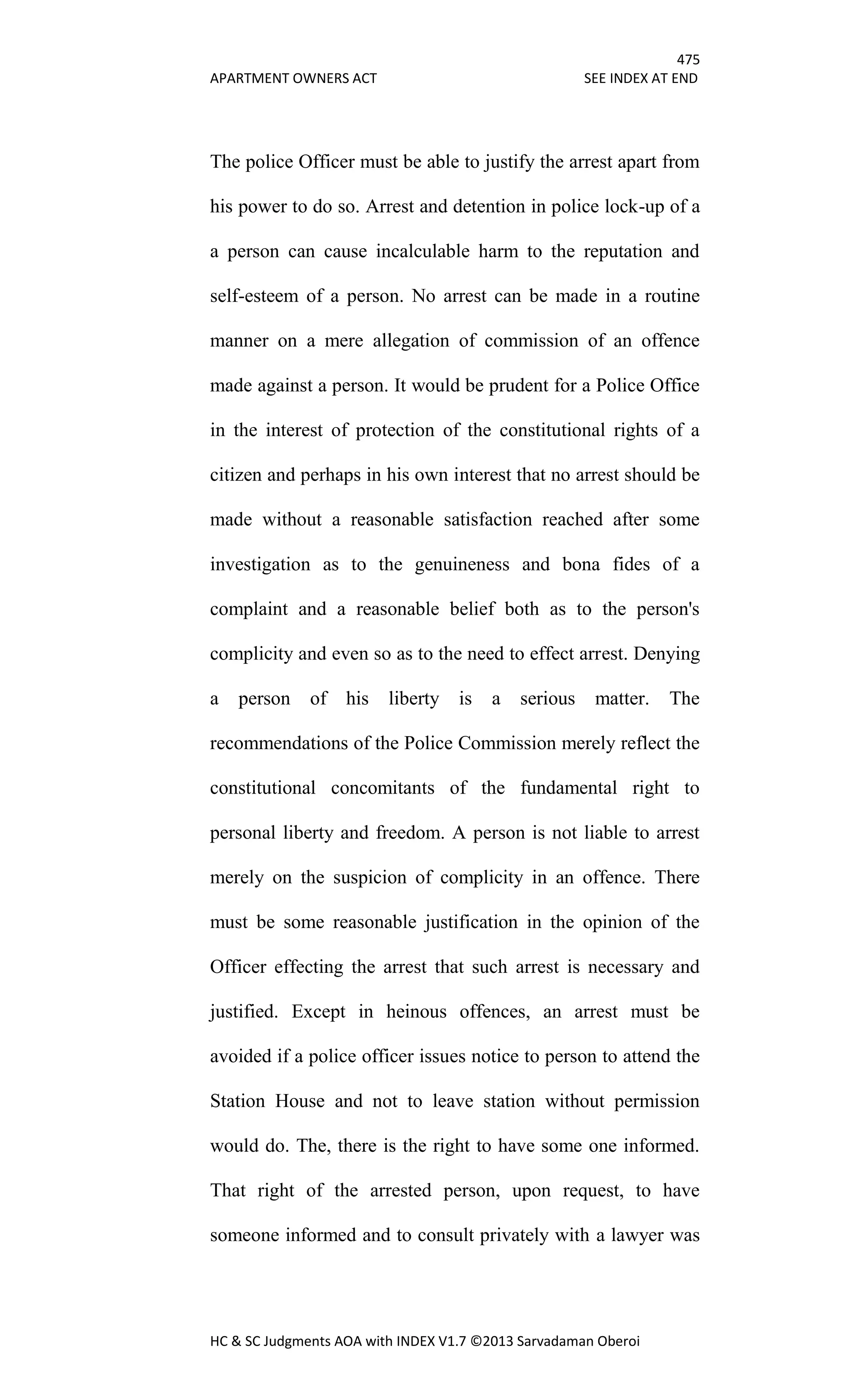 475
APARTMENT OWNERS ACT SEE INDEX AT END
HC & SC Judgments AOA with INDEX V1.7 ©2013 Sarvadaman Oberoi
The police Officer must be able to justify the arrest apart from
his power to do so. Arrest and detention in police lock-up of a
a person can cause incalculable harm to the reputation and
self-esteem of a person. No arrest can be made in a routine
manner on a mere allegation of commission of an offence
made against a person. It would be prudent for a Police Office
in the interest of protection of the constitutional rights of a
citizen and perhaps in his own interest that no arrest should be
made without a reasonable satisfaction reached after some
investigation as to the genuineness and bona fides of a
complaint and a reasonable belief both as to the person's
complicity and even so as to the need to effect arrest. Denying
a person of his liberty is a serious matter. The
recommendations of the Police Commission merely reflect the
constitutional concomitants of the fundamental right to
personal liberty and freedom. A person is not liable to arrest
merely on the suspicion of complicity in an offence. There
must be some reasonable justification in the opinion of the
Officer effecting the arrest that such arrest is necessary and
justified. Except in heinous offences, an arrest must be
avoided if a police officer issues notice to person to attend the
Station House and not to leave station without permission
would do. The, there is the right to have some one informed.
That right of the arrested person, upon request, to have
someone informed and to consult privately with a lawyer was
 