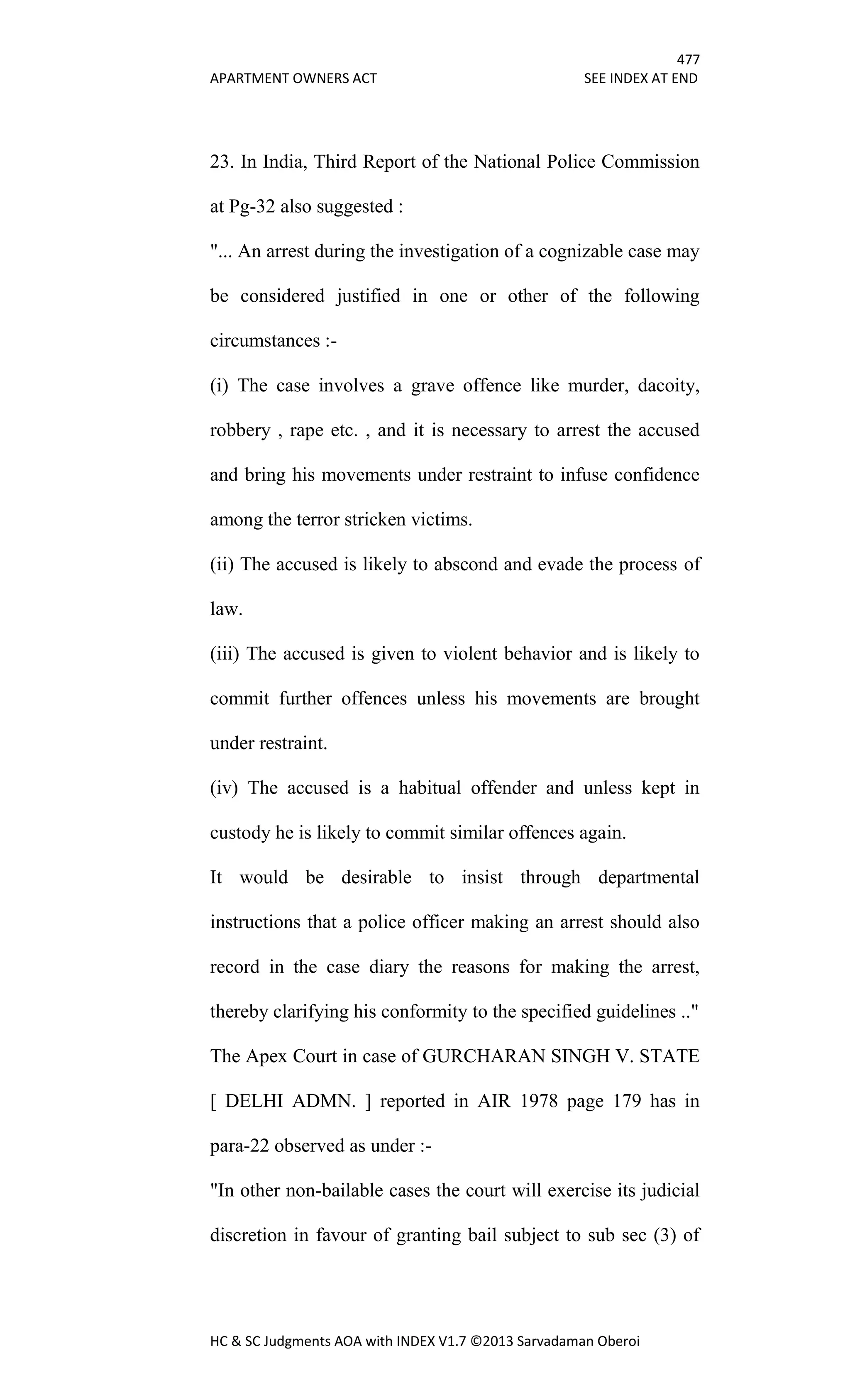 477
APARTMENT OWNERS ACT SEE INDEX AT END
HC & SC Judgments AOA with INDEX V1.7 ©2013 Sarvadaman Oberoi
23. In India, Third Report of the National Police Commission
at Pg-32 also suggested :
"... An arrest during the investigation of a cognizable case may
be considered justified in one or other of the following
circumstances :-
(i) The case involves a grave offence like murder, dacoity,
robbery , rape etc. , and it is necessary to arrest the accused
and bring his movements under restraint to infuse confidence
among the terror stricken victims.
(ii) The accused is likely to abscond and evade the process of
law.
(iii) The accused is given to violent behavior and is likely to
commit further offences unless his movements are brought
under restraint.
(iv) The accused is a habitual offender and unless kept in
custody he is likely to commit similar offences again.
It would be desirable to insist through departmental
instructions that a police officer making an arrest should also
record in the case diary the reasons for making the arrest,
thereby clarifying his conformity to the specified guidelines .."
The Apex Court in case of GURCHARAN SINGH V. STATE
[ DELHI ADMN. ] reported in AIR 1978 page 179 has in
para-22 observed as under :-
"In other non-bailable cases the court will exercise its judicial
discretion in favour of granting bail subject to sub sec (3) of
 