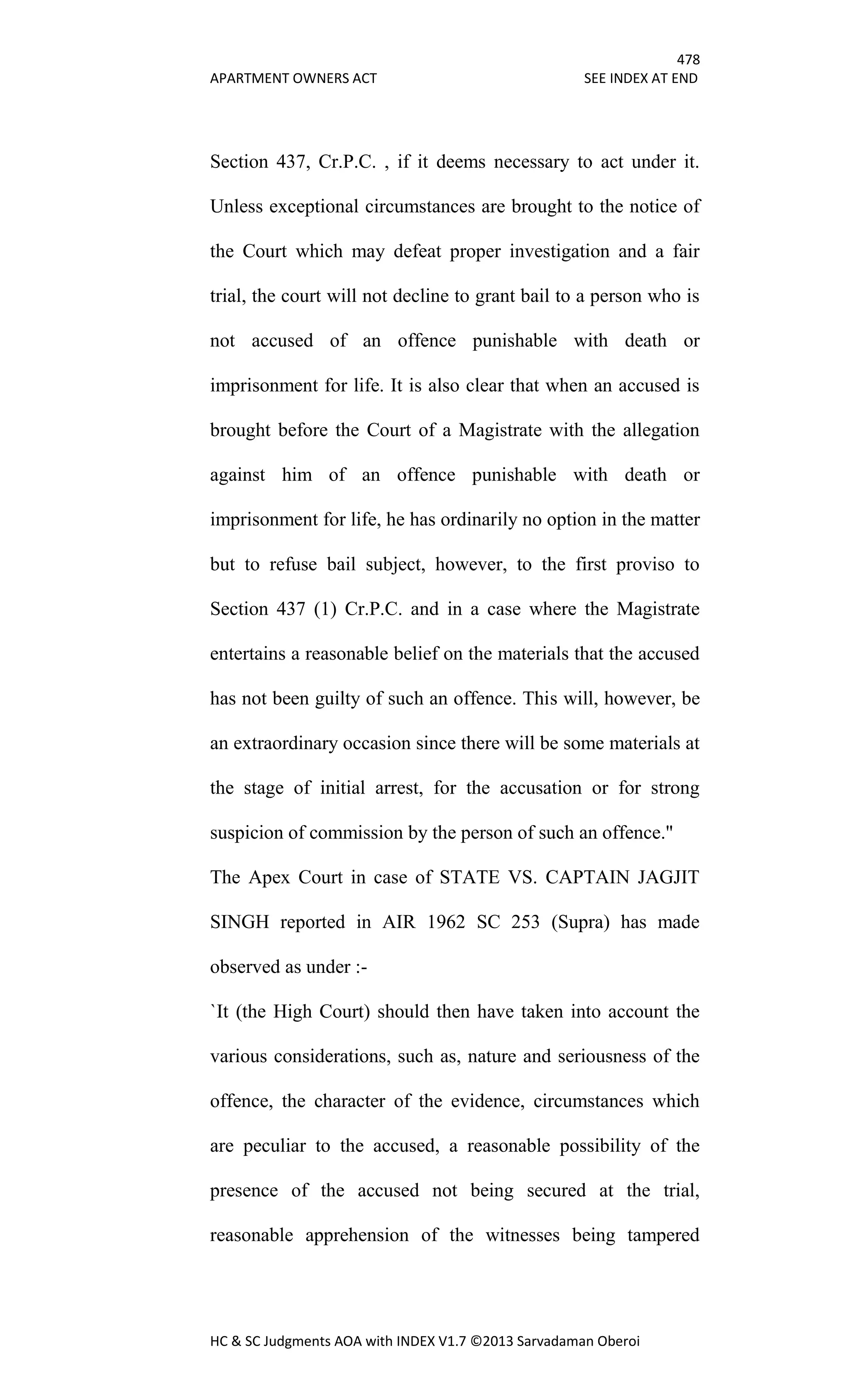 478
APARTMENT OWNERS ACT SEE INDEX AT END
HC & SC Judgments AOA with INDEX V1.7 ©2013 Sarvadaman Oberoi
Section 437, Cr.P.C. , if it deems necessary to act under it.
Unless exceptional circumstances are brought to the notice of
the Court which may defeat proper investigation and a fair
trial, the court will not decline to grant bail to a person who is
not accused of an offence punishable with death or
imprisonment for life. It is also clear that when an accused is
brought before the Court of a Magistrate with the allegation
against him of an offence punishable with death or
imprisonment for life, he has ordinarily no option in the matter
but to refuse bail subject, however, to the first proviso to
Section 437 (1) Cr.P.C. and in a case where the Magistrate
entertains a reasonable belief on the materials that the accused
has not been guilty of such an offence. This will, however, be
an extraordinary occasion since there will be some materials at
the stage of initial arrest, for the accusation or for strong
suspicion of commission by the person of such an offence."
The Apex Court in case of STATE VS. CAPTAIN JAGJIT
SINGH reported in AIR 1962 SC 253 (Supra) has made
observed as under :-
`It (the High Court) should then have taken into account the
various considerations, such as, nature and seriousness of the
offence, the character of the evidence, circumstances which
are peculiar to the accused, a reasonable possibility of the
presence of the accused not being secured at the trial,
reasonable apprehension of the witnesses being tampered
 