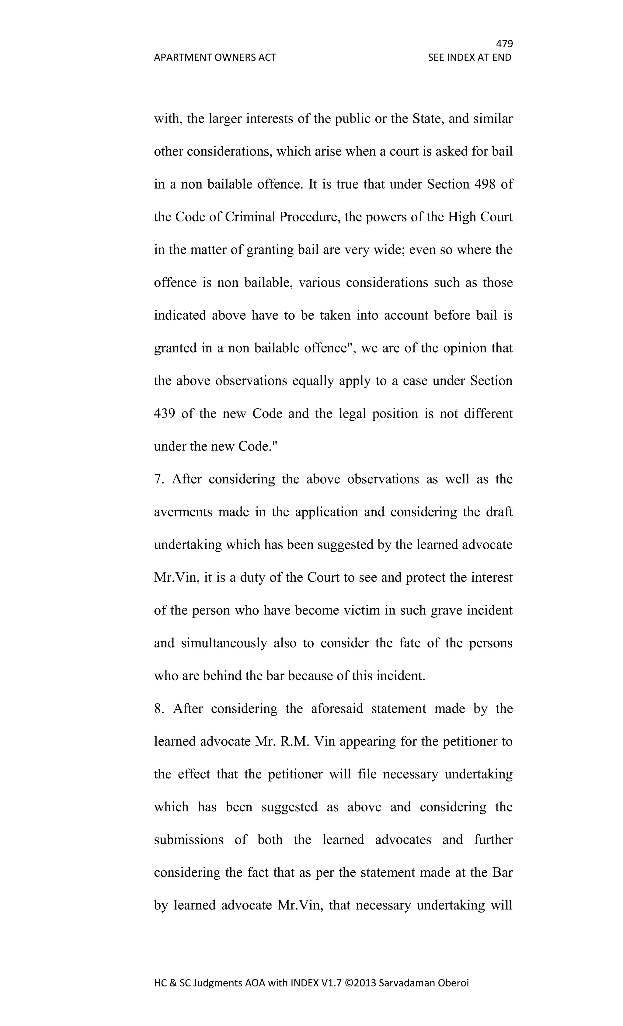 479
APARTMENT OWNERS ACT SEE INDEX AT END
HC & SC Judgments AOA with INDEX V1.7 ©2013 Sarvadaman Oberoi
with, the larger interests of the public or the State, and similar
other considerations, which arise when a court is asked for bail
in a non bailable offence. It is true that under Section 498 of
the Code of Criminal Procedure, the powers of the High Court
in the matter of granting bail are very wide; even so where the
offence is non bailable, various considerations such as those
indicated above have to be taken into account before bail is
granted in a non bailable offence", we are of the opinion that
the above observations equally apply to a case under Section
439 of the new Code and the legal position is not different
under the new Code."
7. After considering the above observations as well as the
averments made in the application and considering the draft
undertaking which has been suggested by the learned advocate
Mr.Vin, it is a duty of the Court to see and protect the interest
of the person who have become victim in such grave incident
and simultaneously also to consider the fate of the persons
who are behind the bar because of this incident.
8. After considering the aforesaid statement made by the
learned advocate Mr. R.M. Vin appearing for the petitioner to
the effect that the petitioner will file necessary undertaking
which has been suggested as above and considering the
submissions of both the learned advocates and further
considering the fact that as per the statement made at the Bar
by learned advocate Mr.Vin, that necessary undertaking will
 