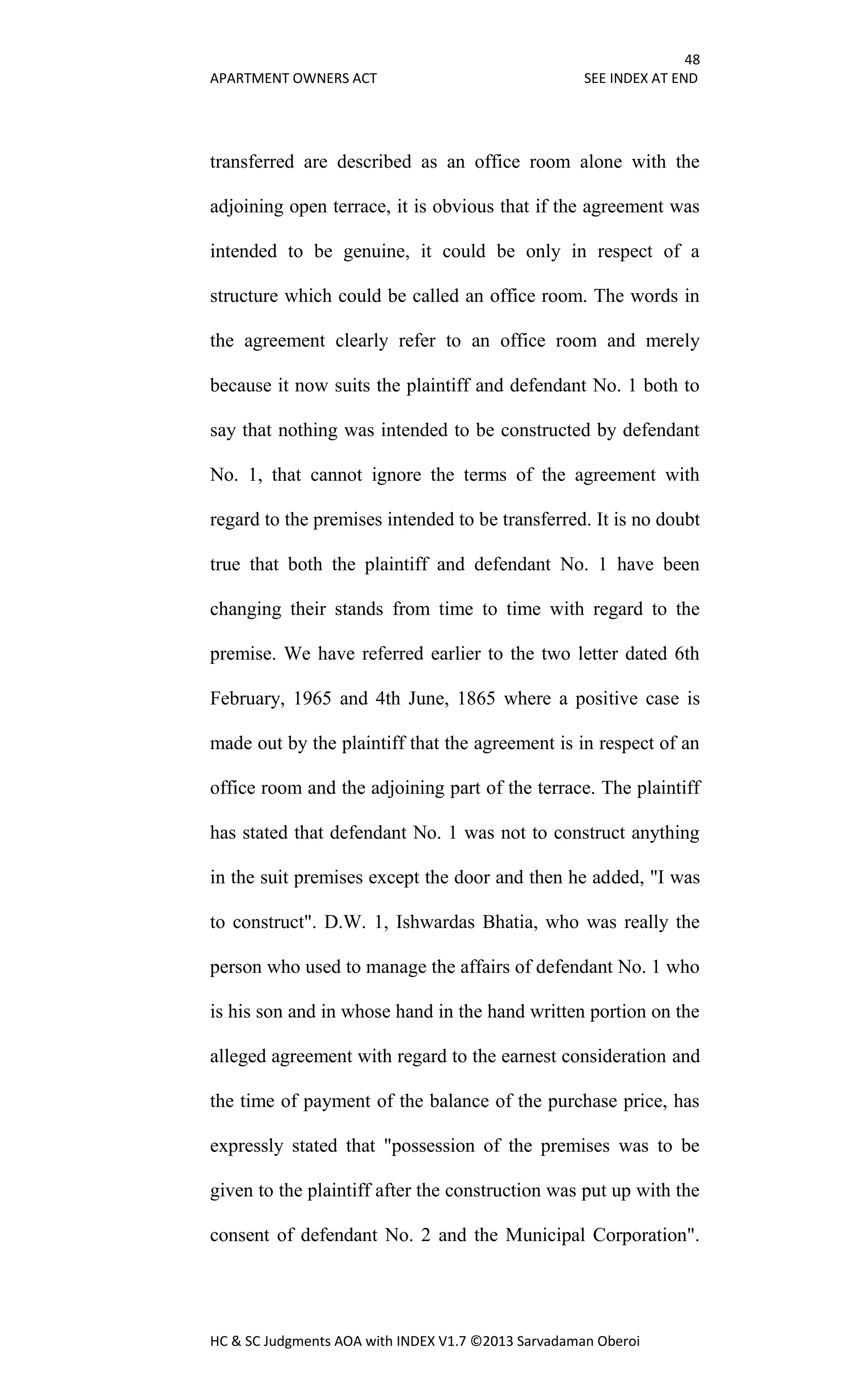 48
APARTMENT OWNERS ACT SEE INDEX AT END
HC & SC Judgments AOA with INDEX V1.7 ©2013 Sarvadaman Oberoi
transferred are described as an office room alone with the
adjoining open terrace, it is obvious that if the agreement was
intended to be genuine, it could be only in respect of a
structure which could be called an office room. The words in
the agreement clearly refer to an office room and merely
because it now suits the plaintiff and defendant No. 1 both to
say that nothing was intended to be constructed by defendant
No. 1, that cannot ignore the terms of the agreement with
regard to the premises intended to be transferred. It is no doubt
true that both the plaintiff and defendant No. 1 have been
changing their stands from time to time with regard to the
premise. We have referred earlier to the two letter dated 6th
February, 1965 and 4th June, 1865 where a positive case is
made out by the plaintiff that the agreement is in respect of an
office room and the adjoining part of the terrace. The plaintiff
has stated that defendant No. 1 was not to construct anything
in the suit premises except the door and then he added, "I was
to construct". D.W. 1, Ishwardas Bhatia, who was really the
person who used to manage the affairs of defendant No. 1 who
is his son and in whose hand in the hand written portion on the
alleged agreement with regard to the earnest consideration and
the time of payment of the balance of the purchase price, has
expressly stated that "possession of the premises was to be
given to the plaintiff after the construction was put up with the
consent of defendant No. 2 and the Municipal Corporation".
 