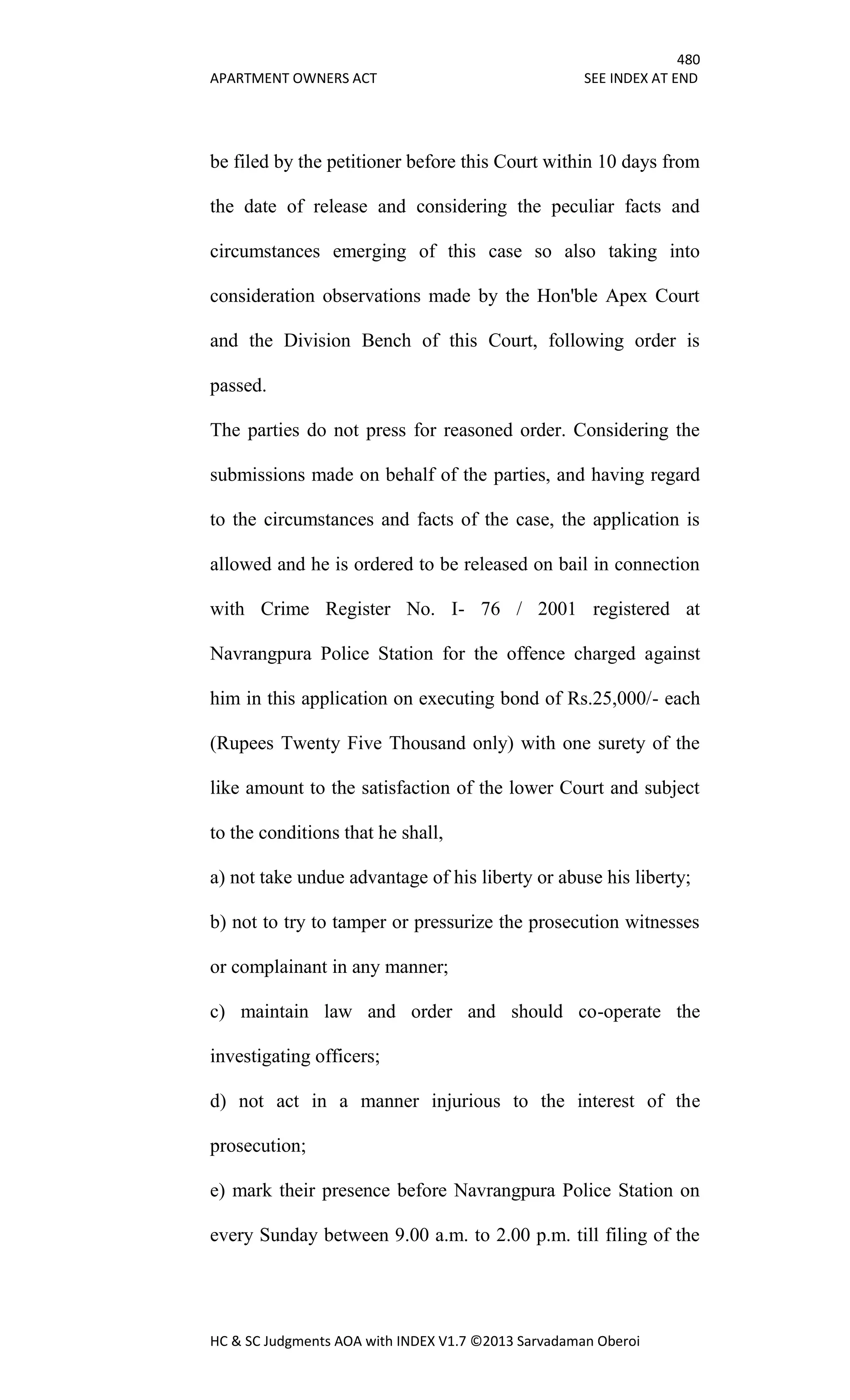 480
APARTMENT OWNERS ACT SEE INDEX AT END
HC & SC Judgments AOA with INDEX V1.7 ©2013 Sarvadaman Oberoi
be filed by the petitioner before this Court within 10 days from
the date of release and considering the peculiar facts and
circumstances emerging of this case so also taking into
consideration observations made by the Hon'ble Apex Court
and the Division Bench of this Court, following order is
passed.
The parties do not press for reasoned order. Considering the
submissions made on behalf of the parties, and having regard
to the circumstances and facts of the case, the application is
allowed and he is ordered to be released on bail in connection
with Crime Register No. I- 76 / 2001 registered at
Navrangpura Police Station for the offence charged against
him in this application on executing bond of Rs.25,000/- each
(Rupees Twenty Five Thousand only) with one surety of the
like amount to the satisfaction of the lower Court and subject
to the conditions that he shall,
a) not take undue advantage of his liberty or abuse his liberty;
b) not to try to tamper or pressurize the prosecution witnesses
or complainant in any manner;
c) maintain law and order and should co-operate the
investigating officers;
d) not act in a manner injurious to the interest of the
prosecution;
e) mark their presence before Navrangpura Police Station on
every Sunday between 9.00 a.m. to 2.00 p.m. till filing of the
 