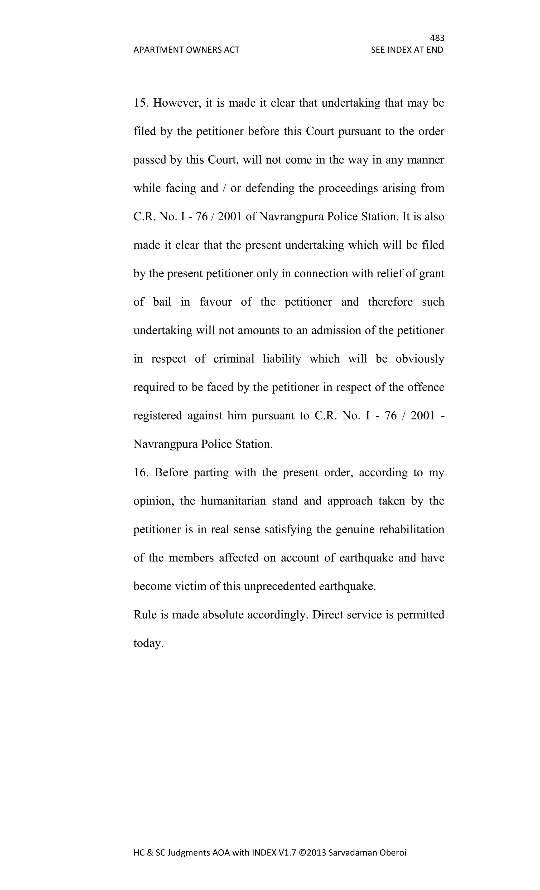 483
APARTMENT OWNERS ACT SEE INDEX AT END
HC & SC Judgments AOA with INDEX V1.7 ©2013 Sarvadaman Oberoi
15. However, it is made it clear that undertaking that may be
filed by the petitioner before this Court pursuant to the order
passed by this Court, will not come in the way in any manner
while facing and / or defending the proceedings arising from
C.R. No. I - 76 / 2001 of Navrangpura Police Station. It is also
made it clear that the present undertaking which will be filed
by the present petitioner only in connection with relief of grant
of bail in favour of the petitioner and therefore such
undertaking will not amounts to an admission of the petitioner
in respect of criminal liability which will be obviously
required to be faced by the petitioner in respect of the offence
registered against him pursuant to C.R. No. I - 76 / 2001 -
Navrangpura Police Station.
16. Before parting with the present order, according to my
opinion, the humanitarian stand and approach taken by the
petitioner is in real sense satisfying the genuine rehabilitation
of the members affected on account of earthquake and have
become victim of this unprecedented earthquake.
Rule is made absolute accordingly. Direct service is permitted
today.
 