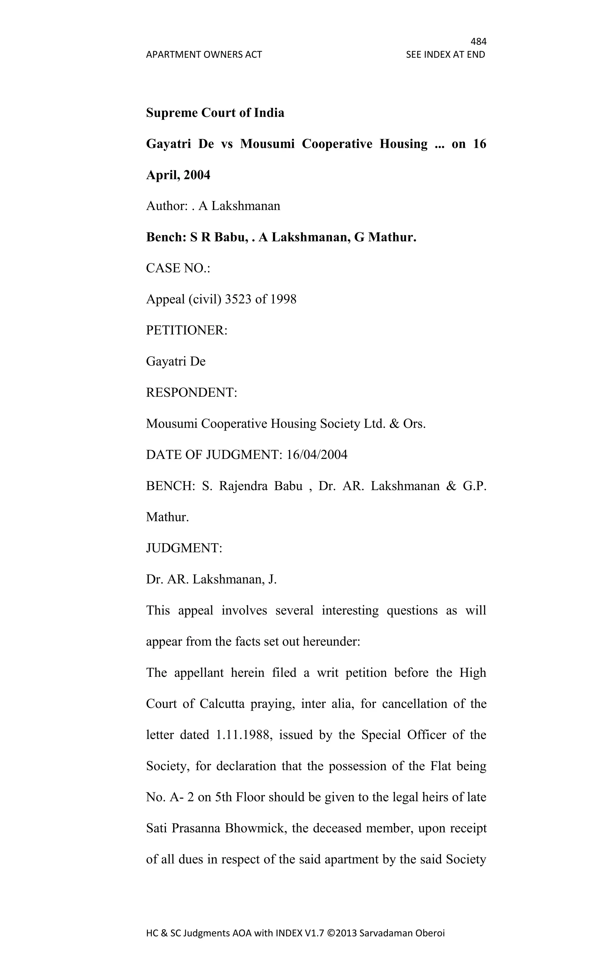 484
APARTMENT OWNERS ACT SEE INDEX AT END
HC & SC Judgments AOA with INDEX V1.7 ©2013 Sarvadaman Oberoi
Supreme Court of India
Gayatri De vs Mousumi Cooperative Housing ... on 16
April, 2004
Author: . A Lakshmanan
Bench: S R Babu, . A Lakshmanan, G Mathur.
CASE NO.:
Appeal (civil) 3523 of 1998
PETITIONER:
Gayatri De
RESPONDENT:
Mousumi Cooperative Housing Society Ltd. & Ors.
DATE OF JUDGMENT: 16/04/2004
BENCH: S. Rajendra Babu , Dr. AR. Lakshmanan & G.P.
Mathur.
JUDGMENT:
Dr. AR. Lakshmanan, J.
This appeal involves several interesting questions as will
appear from the facts set out hereunder:
The appellant herein filed a writ petition before the High
Court of Calcutta praying, inter alia, for cancellation of the
letter dated 1.11.1988, issued by the Special Officer of the
Society, for declaration that the possession of the Flat being
No. A- 2 on 5th Floor should be given to the legal heirs of late
Sati Prasanna Bhowmick, the deceased member, upon receipt
of all dues in respect of the said apartment by the said Society
 