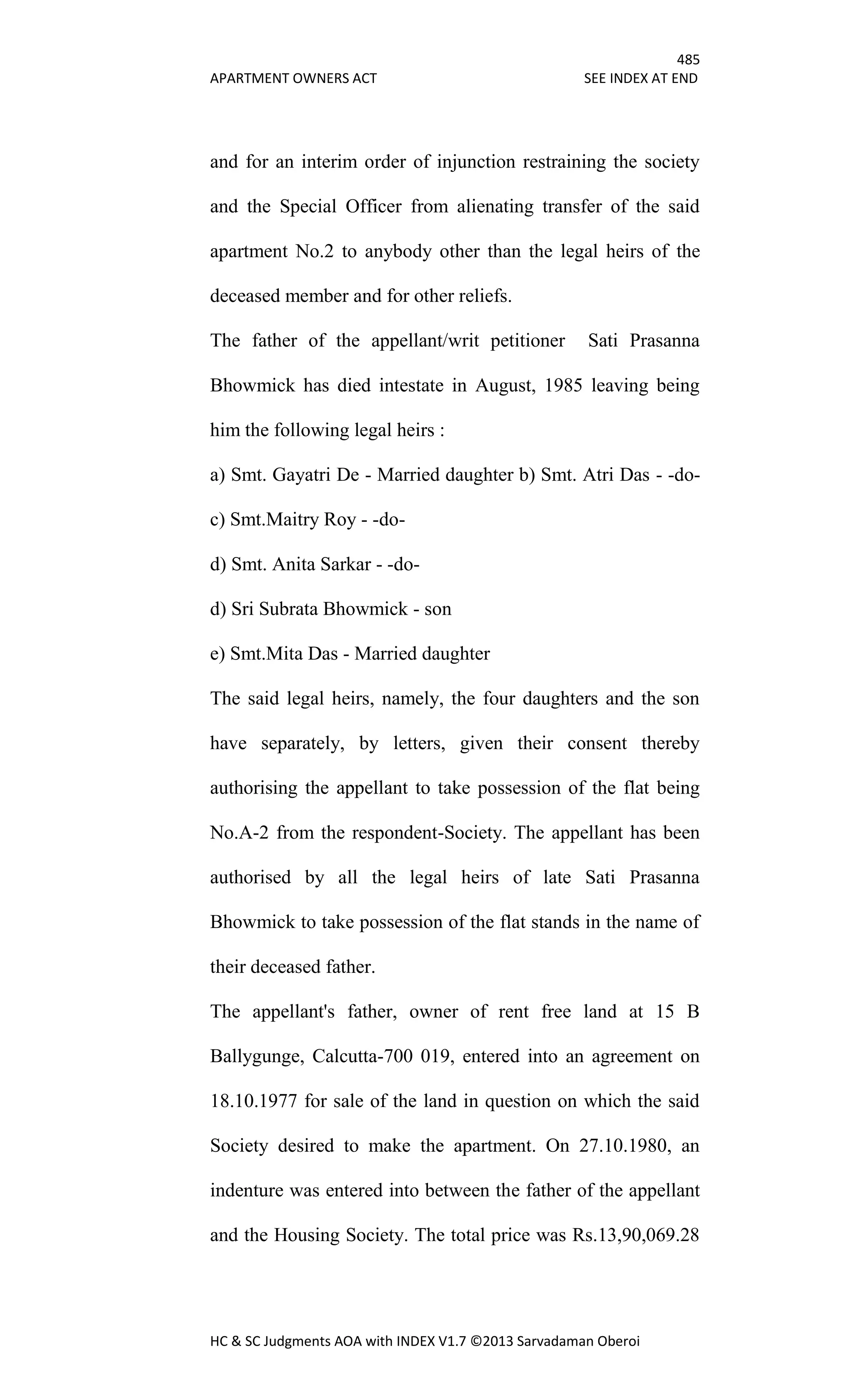 485
APARTMENT OWNERS ACT SEE INDEX AT END
HC & SC Judgments AOA with INDEX V1.7 ©2013 Sarvadaman Oberoi
and for an interim order of injunction restraining the society
and the Special Officer from alienating transfer of the said
apartment No.2 to anybody other than the legal heirs of the
deceased member and for other reliefs.
The father of the appellant/writ petitioner Sati Prasanna
Bhowmick has died intestate in August, 1985 leaving being
him the following legal heirs :
a) Smt. Gayatri De - Married daughter b) Smt. Atri Das - -do-
c) Smt.Maitry Roy - -do-
d) Smt. Anita Sarkar - -do-
d) Sri Subrata Bhowmick - son
e) Smt.Mita Das - Married daughter
The said legal heirs, namely, the four daughters and the son
have separately, by letters, given their consent thereby
authorising the appellant to take possession of the flat being
No.A-2 from the respondent-Society. The appellant has been
authorised by all the legal heirs of late Sati Prasanna
Bhowmick to take possession of the flat stands in the name of
their deceased father.
The appellant's father, owner of rent free land at 15 B
Ballygunge, Calcutta-700 019, entered into an agreement on
18.10.1977 for sale of the land in question on which the said
Society desired to make the apartment. On 27.10.1980, an
indenture was entered into between the father of the appellant
and the Housing Society. The total price was Rs.13,90,069.28
 